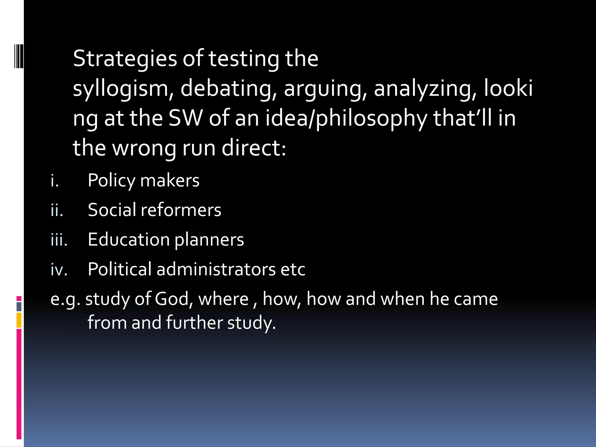 Strategies of testing the
     syllogism, debating, arguing, analyzing, looki
     ng at the SW of an idea/philosophy that’ll in
     the wrong run direct:
i.   Policy makers
ii. Social reformers
iii. Education planners
iv. Political administrators etc
e.g. study of God, where , how, how and when he came
     from and further study.
 
