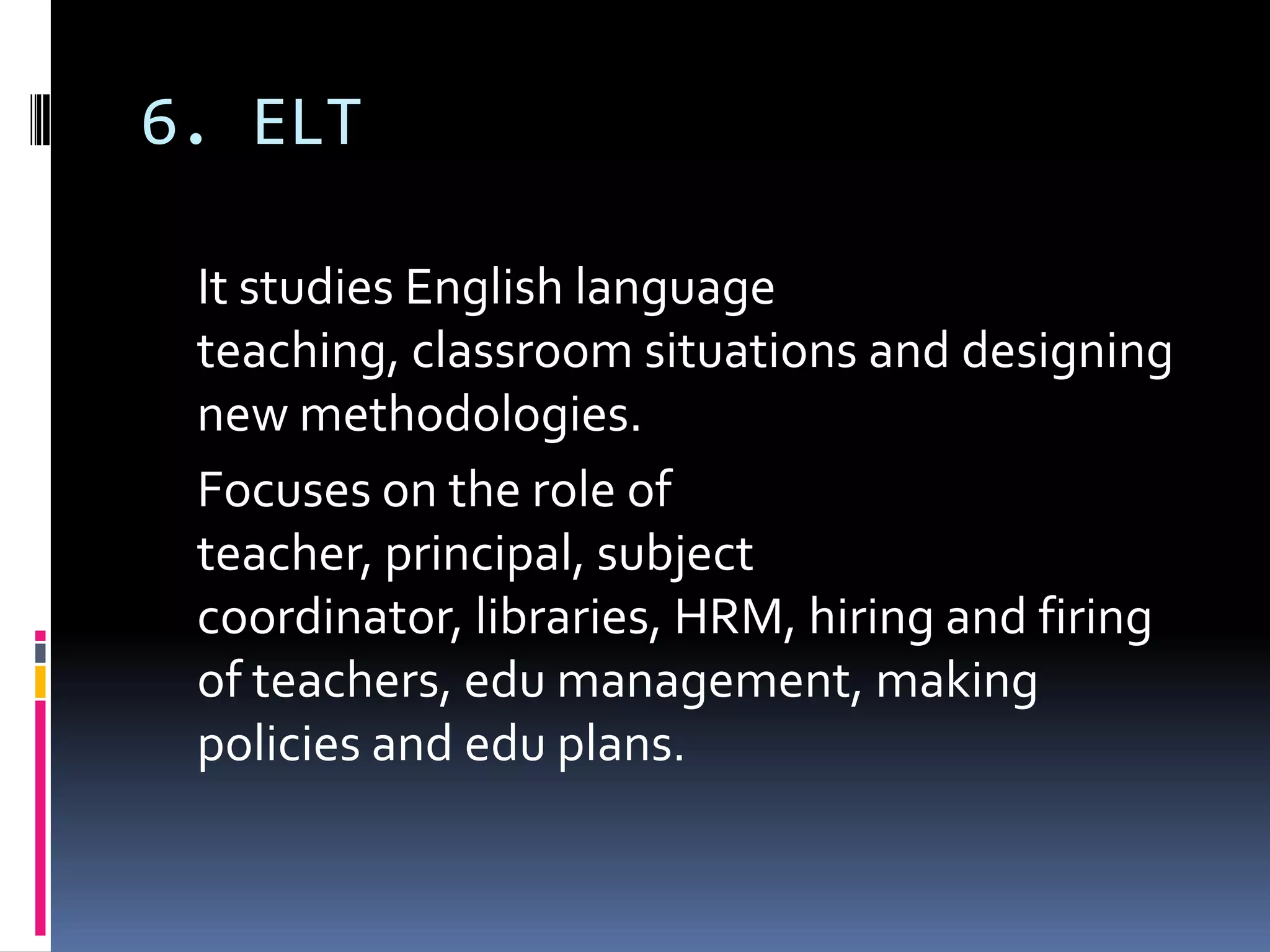6. ELT

 It studies English language
 teaching, classroom situations and designing
 new methodologies.
 Focuses on the role of
 teacher, principal, subject
 coordinator, libraries, HRM, hiring and firing
 of teachers, edu management, making
 policies and edu plans.
 