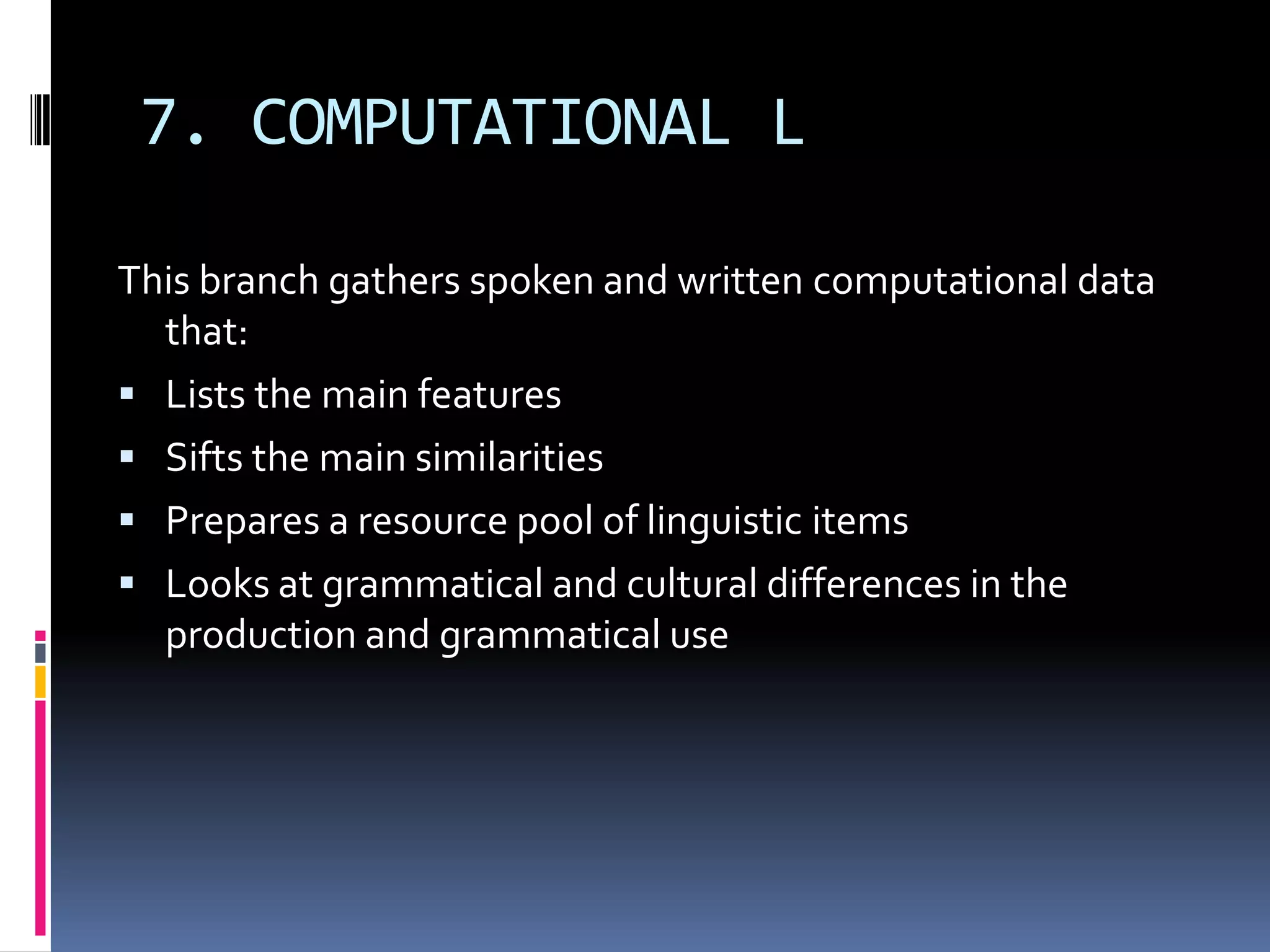 7. COMPUTATIONAL L

This branch gathers spoken and written computational data
  that:
 Lists the main features
 Sifts the main similarities
 Prepares a resource pool of linguistic items
 Looks at grammatical and cultural differences in the
  production and grammatical use
 