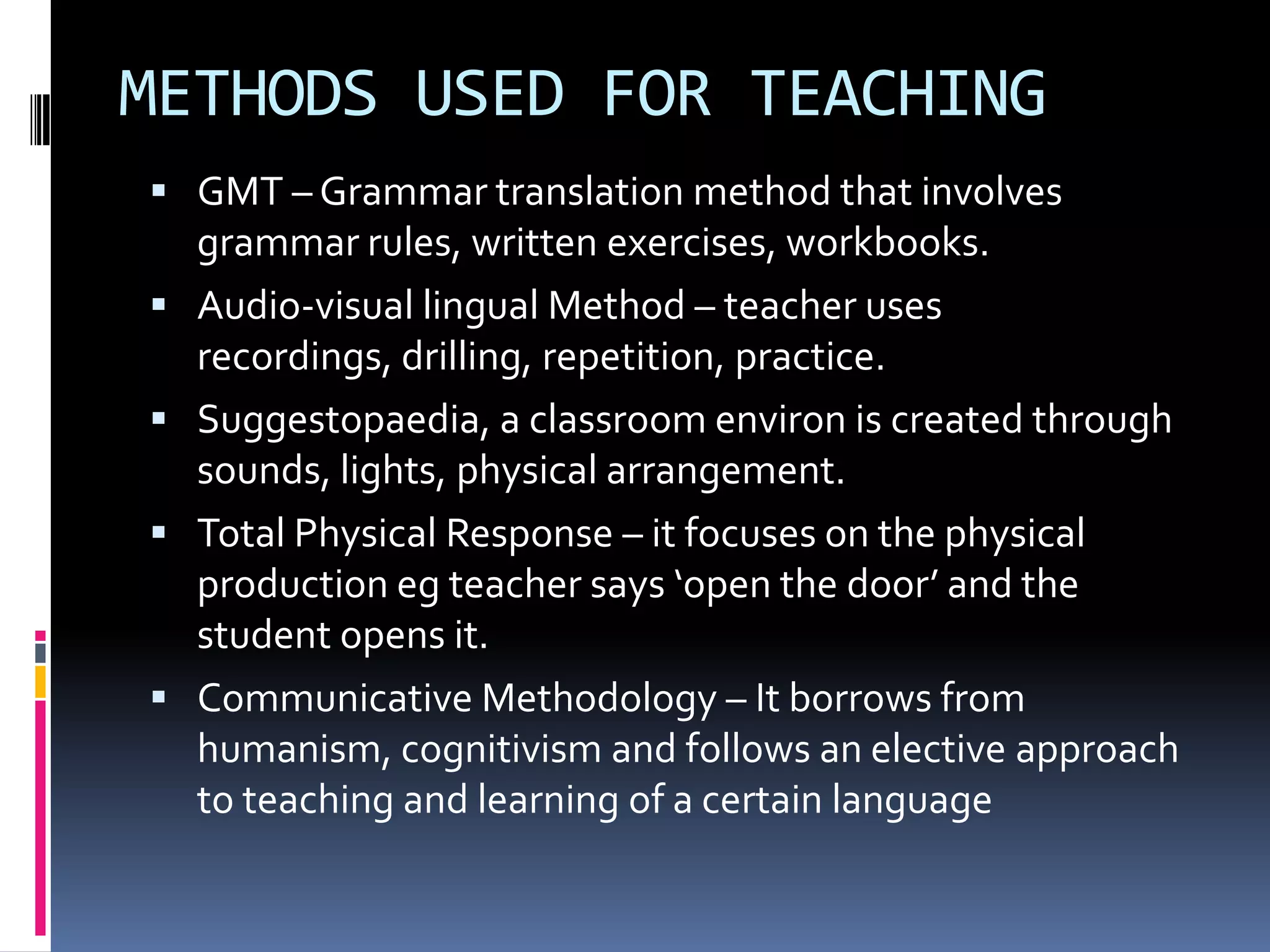 METHODS USED FOR TEACHING
 GMT – Grammar translation method that involves
    grammar rules, written exercises, workbooks.
   Audio-visual lingual Method – teacher uses
    recordings, drilling, repetition, practice.
   Suggestopaedia, a classroom environ is created through
    sounds, lights, physical arrangement.
   Total Physical Response – it focuses on the physical
    production eg teacher says ‘open the door’ and the
    student opens it.
   Communicative Methodology – It borrows from
    humanism, cognitivism and follows an elective approach
    to teaching and learning of a certain language
 