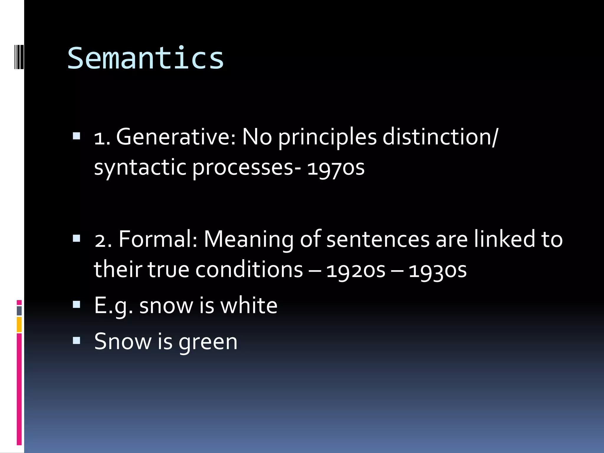 Semantics

 1. Generative: No principles distinction/
  syntactic processes- 1970s

 2. Formal: Meaning of sentences are linked to
  their true conditions – 1920s – 1930s
 E.g. snow is white
 Snow is green
 