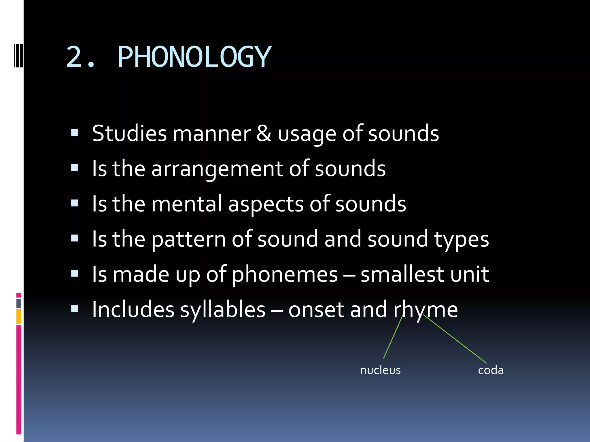 2. PHONOLOGY

 Studies manner & usage of sounds
 Is the arrangement of sounds
 Is the mental aspects of sounds
 Is the pattern of sound and sound types
 Is made up of phonemes – smallest unit
 Includes syllables – onset and rhyme

                            nucleus      coda
 