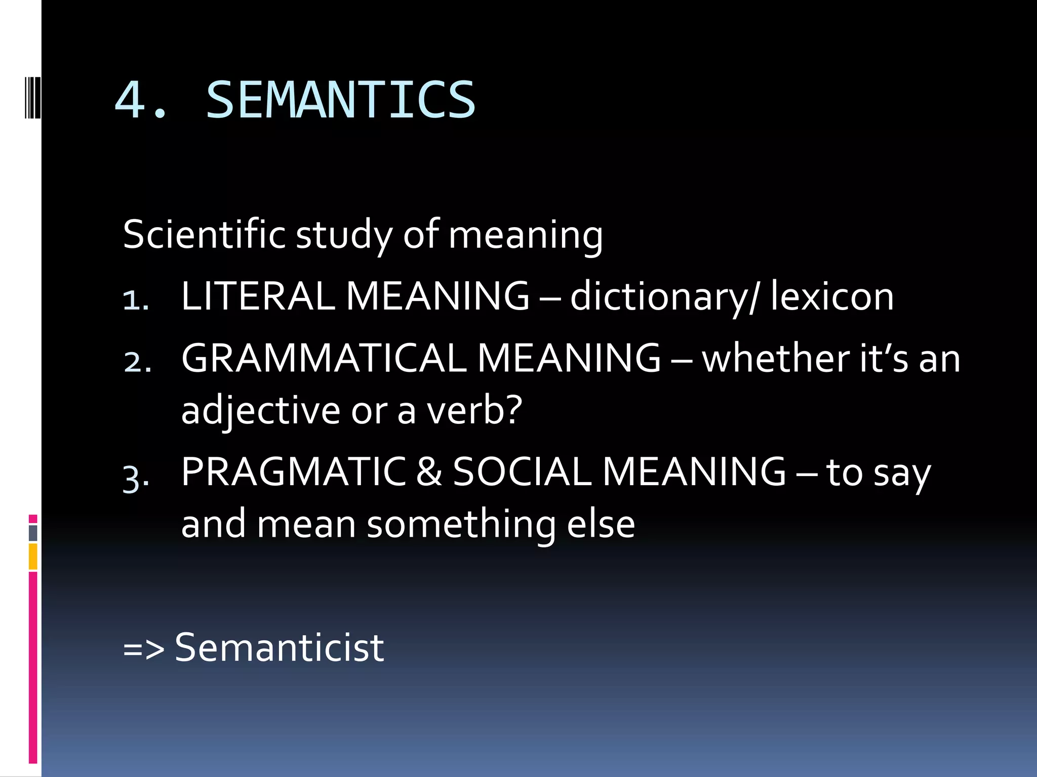 4. SEMANTICS

Scientific study of meaning
1. LITERAL MEANING – dictionary/ lexicon
2. GRAMMATICAL MEANING – whether it’s an
   adjective or a verb?
3. PRAGMATIC & SOCIAL MEANING – to say
   and mean something else

=> Semanticist
 