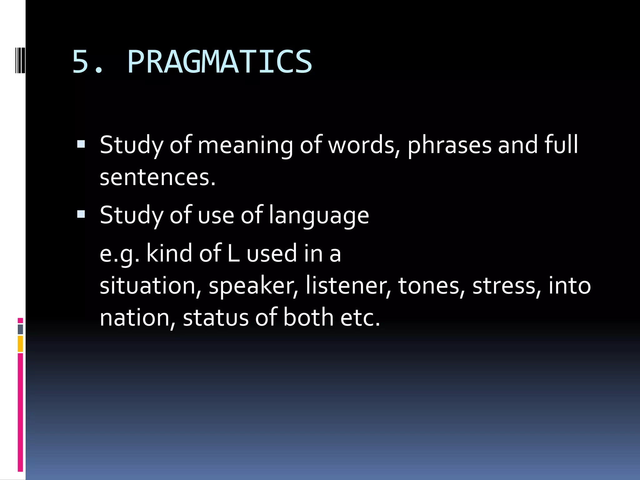 5. PRAGMATICS

 Study of meaning of words, phrases and full
  sentences.
 Study of use of language
  e.g. kind of L used in a
  situation, speaker, listener, tones, stress, into
  nation, status of both etc.
 
