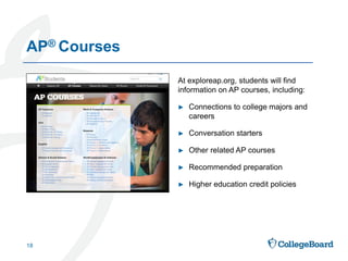 At exploreap.org, students will find
information on AP courses, including:
► Connections to college majors and
careers
► Conversation starters
► Other related AP courses
► Recommended preparation
► Higher education credit policies
AP® Courses
18
 