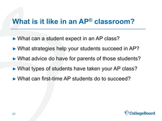 ► What can a student expect in an AP class?
► What strategies help your students succeed in AP?
► What advice do have for parents of those students?
► What types of students have taken your AP class?
► What can first-time AP students do to succeed?
23
What is it like in an AP® classroom?
 