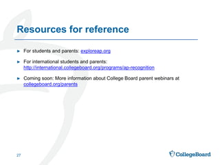 ► For students and parents: exploreap.org
► For international students and parents:
http://international.collegeboard.org/programs/ap-recognition
► Coming soon: More information about College Board parent webinars at
collegeboard.org/parents
27
Resources for reference
 