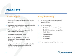 Dr. Gail Kaplan Kelly Stromberg
► AP teacher, North Central High School,
Spokane, Wash.
► AP courses taught:
► English Language and Composition
► English Literature and Composition
► World History
► European History
► AP Seminar
► AP Research
► Over 20 years of experience teaching AP
► Professor, Department of Mathematics, Towson
University
► Specializes in development and dissemination of
active approaches to learning math.
► Authored articles on the use of projects in the
secondary school classroom.
► Taught AP Calculus for 10 years.
► Winner of the 2001 Presidential Award for
Excellence in Mathematics and Science
Teaching.
► Maryland Senate honored her efforts to “make a
difference in the delivery of mathematical
techniques in the classroom."
Panelists
3
 
