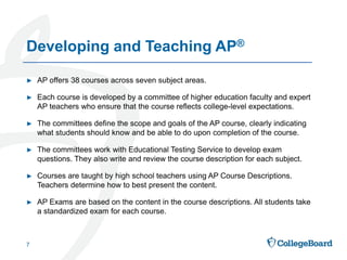 ► AP offers 38 courses across seven subject areas.
► Each course is developed by a committee of higher education faculty and expert
AP teachers who ensure that the course reflects college-level expectations.
► The committees define the scope and goals of the AP course, clearly indicating
what students should know and be able to do upon completion of the course.
► The committees work with Educational Testing Service to develop exam
questions. They also write and review the course description for each subject.
► Courses are taught by high school teachers using AP Course Descriptions.
Teachers determine how to best present the content.
► AP Exams are based on the content in the course descriptions. All students take
a standardized exam for each course.
7
Developing and Teaching AP®
 