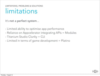 LIMITATIONS, PROBLEMS & SOLUTIONS
limitations
It’s not a perfect system...
- Limited ability to optimise app performance
- Reliance on Appcelerator integrating APIs = Modules
- Titanium Studio Clunky = CLI
- Limited in terms of game development = Platino
 
