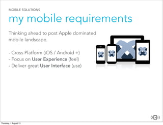 MOBILE SOLUTIONS
my mobile requirements
Thinking ahead to post Apple dominated
mobile landscape.
- Cross Platform (iOS / Android +)
- Focus on User Experience (feel)
- Deliver great User Interface (use)
 