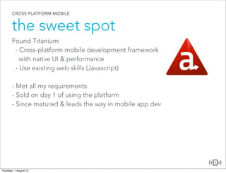 CROSS PLATFORM MOBILE
the sweet spot
Found Titanium:
- Cross-platform mobile development framework
with native UI & performance
- Use existing web skills (Javascript)
- Met all my requirements
- Sold on day 1 of using the platform
- Since matured & leads the way in mobile app dev
 