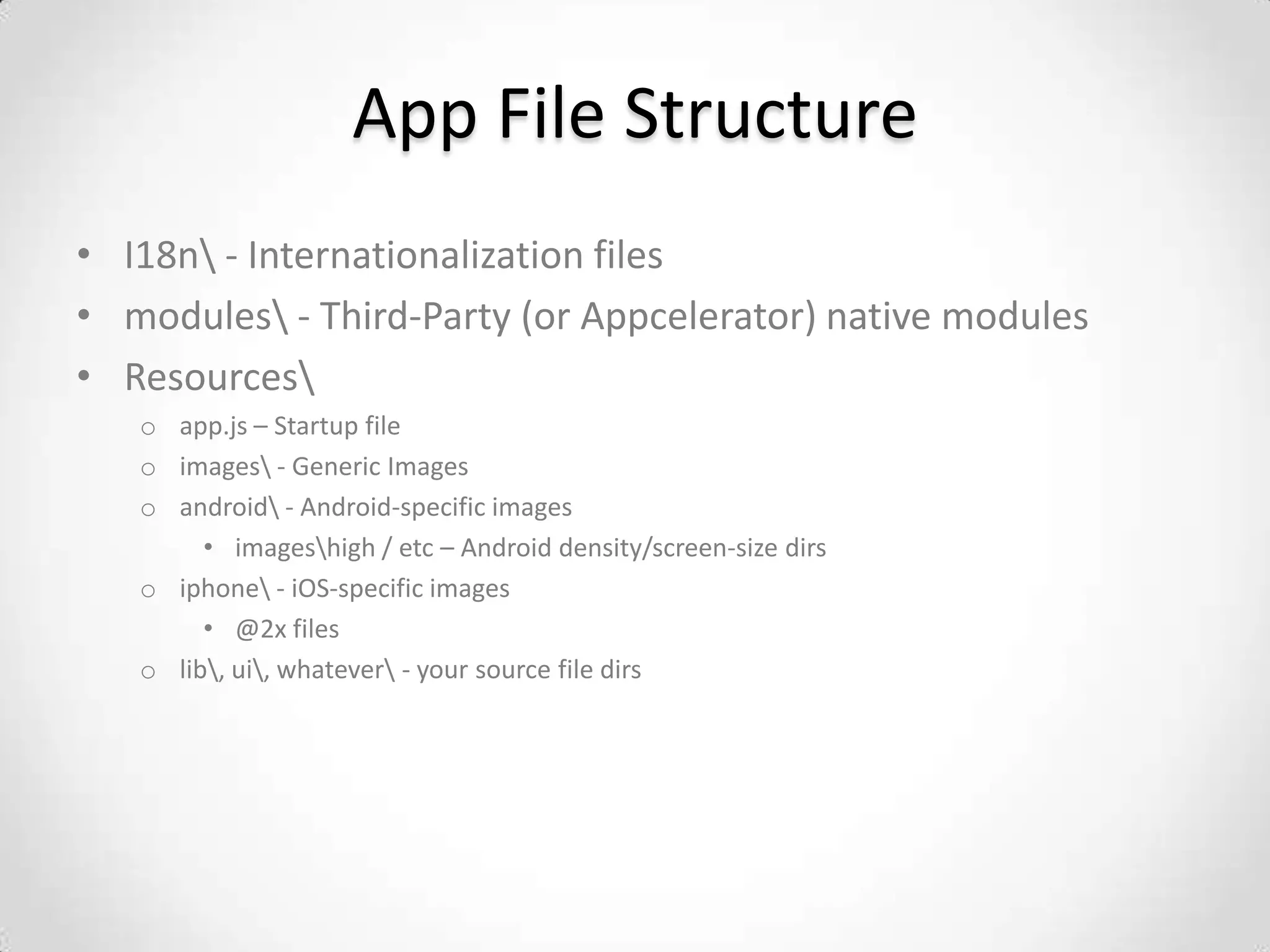 App File Structure
• I18n - Internationalization files
• modules - Third-Party (or Appcelerator) native modules
• Resources
   o app.js – Startup file
   o images - Generic Images
   o android - Android-specific images
        • imageshigh / etc – Android density/screen-size dirs
   o iphone - iOS-specific images
        • @2x files
   o lib, ui, whatever - your source file dirs
 