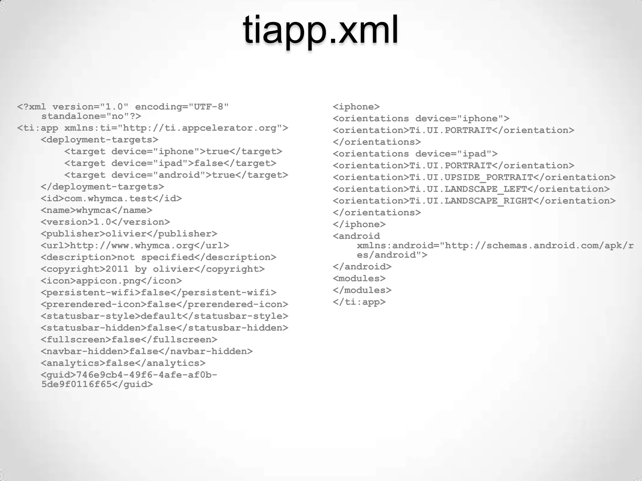 tiapp.xml
<?xml version="1.0" encoding="UTF-8"             <iphone>
    standalone="no"?>                            <orientations device="iphone">
<ti:app xmlns:ti="http://ti.appcelerator.org">   <orientation>Ti.UI.PORTRAIT</orientation>
    <deployment-targets>                         </orientations>
        <target device="iphone">true</target>    <orientations device="ipad">
        <target device="ipad">false</target>     <orientation>Ti.UI.PORTRAIT</orientation>
        <target device="android">true</target>   <orientation>Ti.UI.UPSIDE_PORTRAIT</orientation>
    </deployment-targets>                        <orientation>Ti.UI.LANDSCAPE_LEFT</orientation>
    <id>com.whymca.test</id>                     <orientation>Ti.UI.LANDSCAPE_RIGHT</orientation>
    <name>whymca</name>                          </orientations>
    <version>1.0</version>                       </iphone>
    <publisher>olivier</publisher>               <android
    <url>http://www.whymca.org</url>                 xmlns:android="http://schemas.android.com/apk/r
    <description>not specified</description>         es/android">
    <copyright>2011 by olivier</copyright>       </android>
    <icon>appicon.png</icon>                     <modules>
    <persistent-wifi>false</persistent-wifi>     </modules>
    <prerendered-icon>false</prerendered-icon>   </ti:app>
    <statusbar-style>default</statusbar-style>
    <statusbar-hidden>false</statusbar-hidden>
    <fullscreen>false</fullscreen>
    <navbar-hidden>false</navbar-hidden>
    <analytics>false</analytics>
    <guid>746e9cb4-49f6-4afe-af0b-
    5de9f0116f65</guid>
 