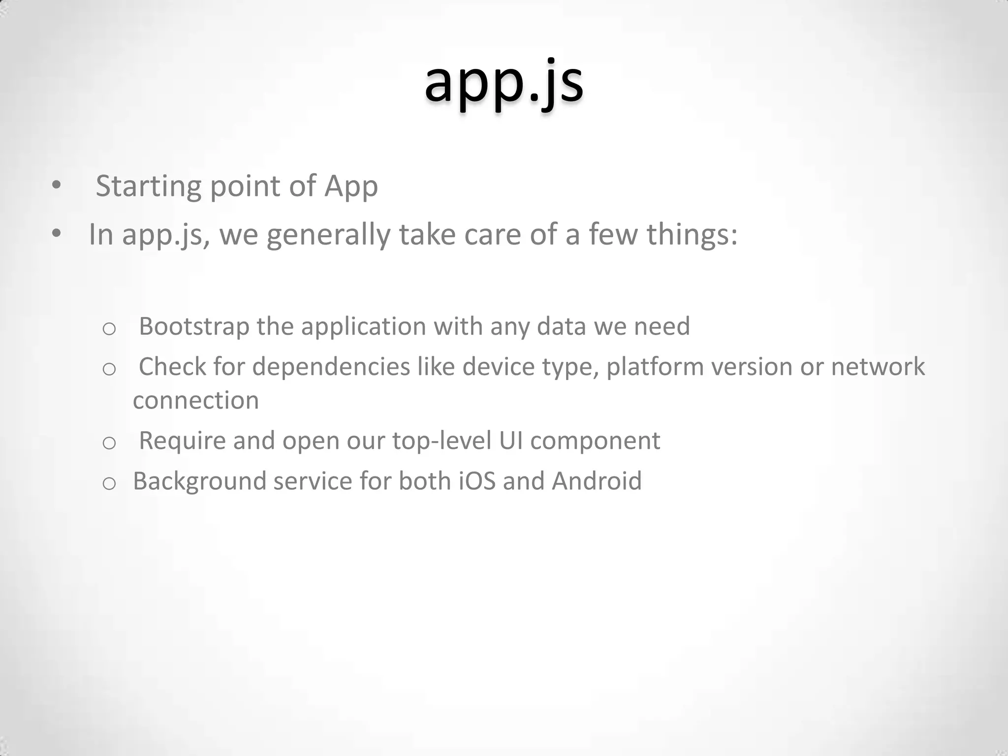 app.js
• Starting point of App
• In app.js, we generally take care of a few things:

   o Bootstrap the application with any data we need
   o Check for dependencies like device type, platform version or network
     connection
   o Require and open our top-level UI component
   o Background service for both iOS and Android
 