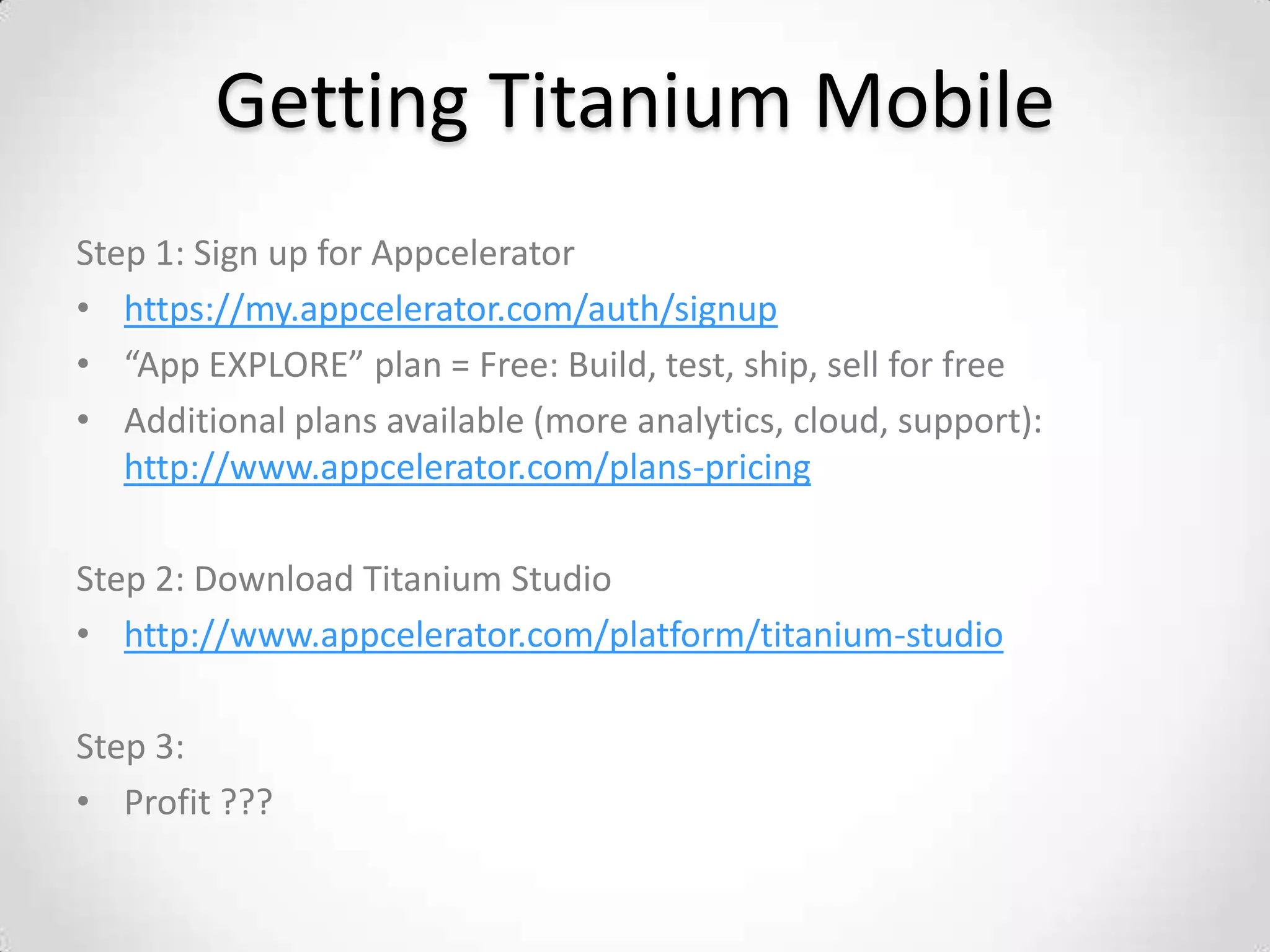 Getting Titanium Mobile
Step 1: Sign up for Appcelerator
• https://my.appcelerator.com/auth/signup
• “App EXPLORE” plan = Free: Build, test, ship, sell for free
• Additional plans available (more analytics, cloud, support):
   http://www.appcelerator.com/plans-pricing

Step 2: Download Titanium Studio
• http://www.appcelerator.com/platform/titanium-studio

Step 3:
• Profit ???
 