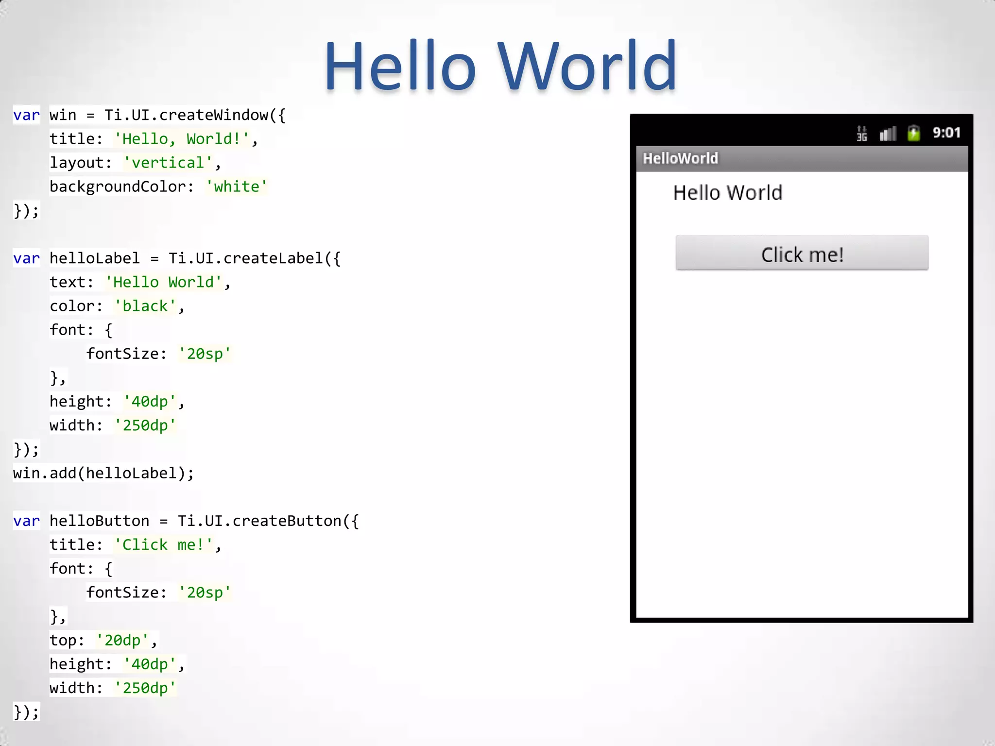 var win = Ti.UI.createWindow({
                                 Hello World
    title: 'Hello, World!',
    layout: 'vertical',
    backgroundColor: 'white'
});

var helloLabel = Ti.UI.createLabel({
    text: 'Hello World',
    color: 'black',
    font: {
        fontSize: '20sp'
    },
    height: '40dp',
    width: '250dp'
});
win.add(helloLabel);

var helloButton = Ti.UI.createButton({
    title: 'Click me!',
    font: {
        fontSize: '20sp'
    },
    top: '20dp',
    height: '40dp',
    width: '250dp'
});
 