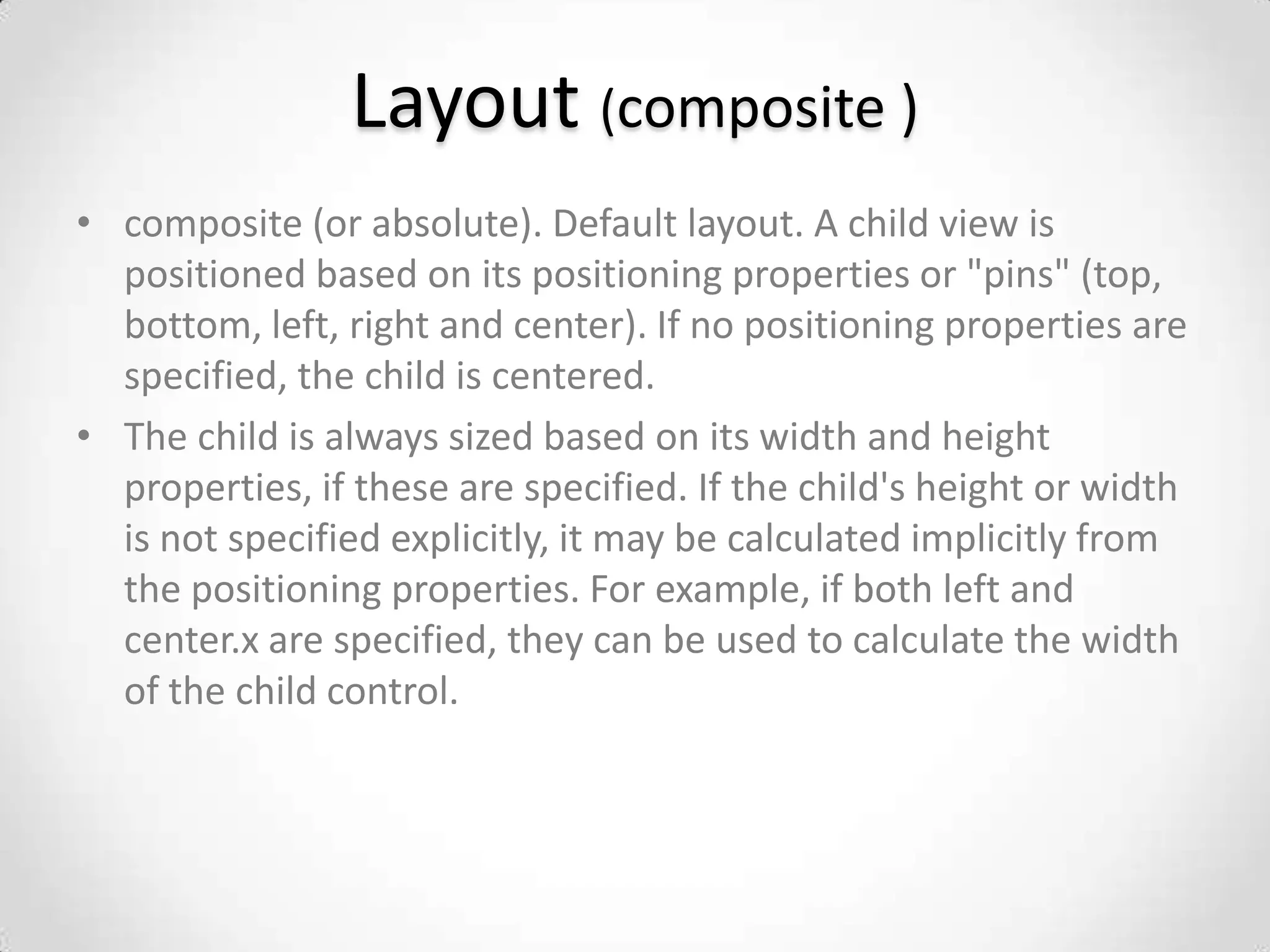 Layout (composite )
• composite (or absolute). Default layout. A child view is
  positioned based on its positioning properties or "pins" (top,
  bottom, left, right and center). If no positioning properties are
  specified, the child is centered.
• The child is always sized based on its width and height
  properties, if these are specified. If the child's height or width
  is not specified explicitly, it may be calculated implicitly from
  the positioning properties. For example, if both left and
  center.x are specified, they can be used to calculate the width
  of the child control.
 