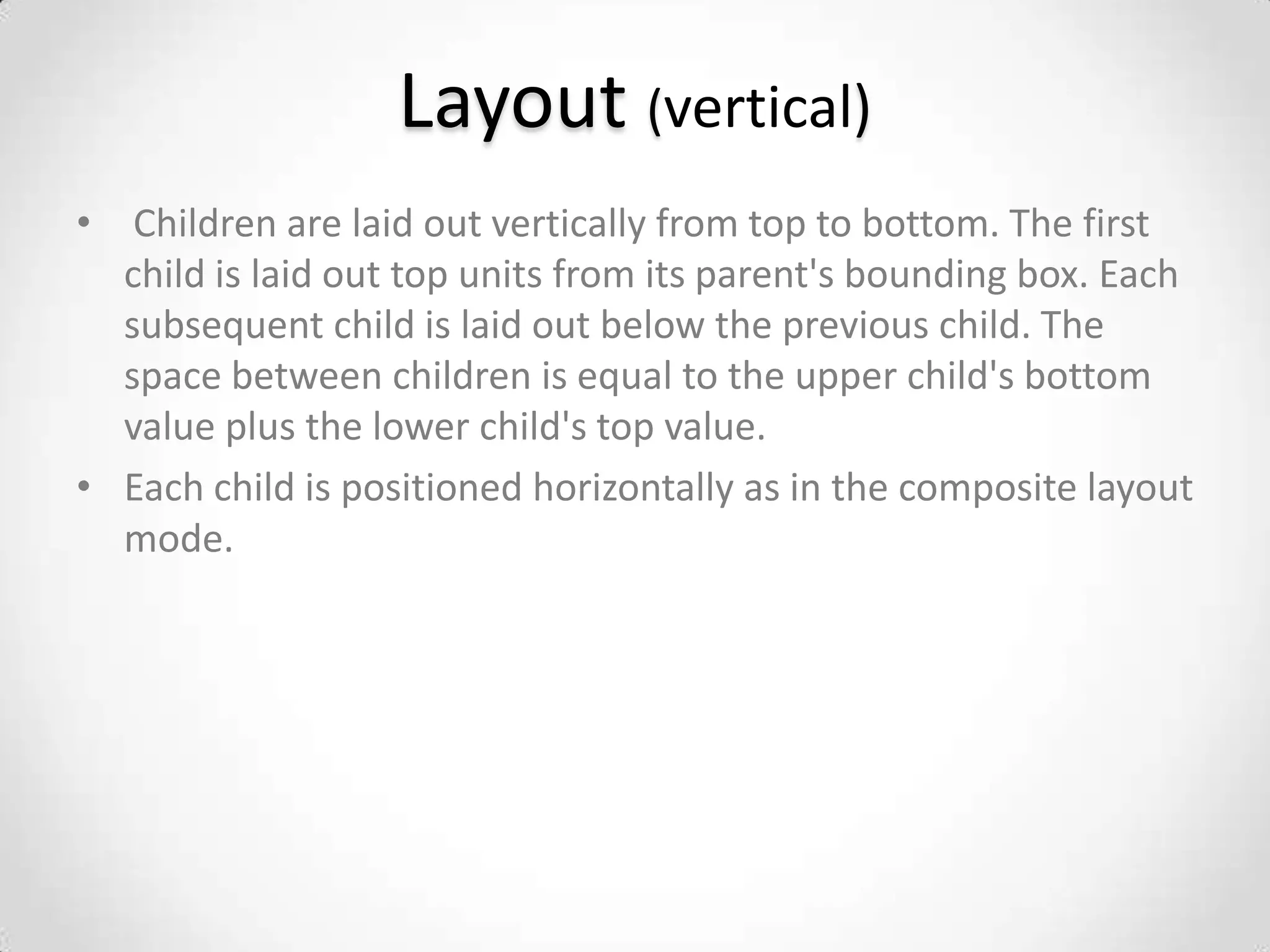 Layout (vertical)
• Children are laid out vertically from top to bottom. The first
  child is laid out top units from its parent's bounding box. Each
  subsequent child is laid out below the previous child. The
  space between children is equal to the upper child's bottom
  value plus the lower child's top value.
• Each child is positioned horizontally as in the composite layout
  mode.
 