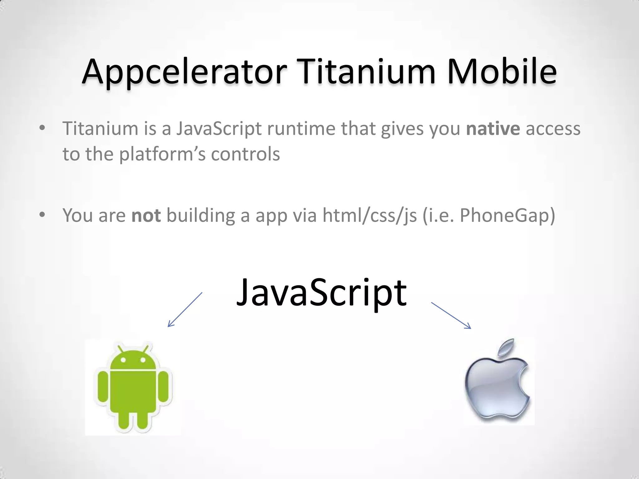 Appcelerator Titanium Mobile
• Titanium is a JavaScript runtime that gives you native access
  to the platform’s controls

• You are not building a app via html/css/js (i.e. PhoneGap)


                       JavaScript
 