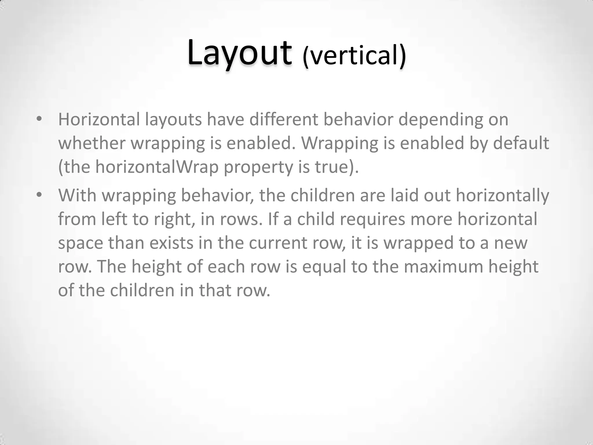 Layout (vertical)
• Horizontal layouts have different behavior depending on
  whether wrapping is enabled. Wrapping is enabled by default
  (the horizontalWrap property is true).
• With wrapping behavior, the children are laid out horizontally
  from left to right, in rows. If a child requires more horizontal
  space than exists in the current row, it is wrapped to a new
  row. The height of each row is equal to the maximum height
  of the children in that row.
 