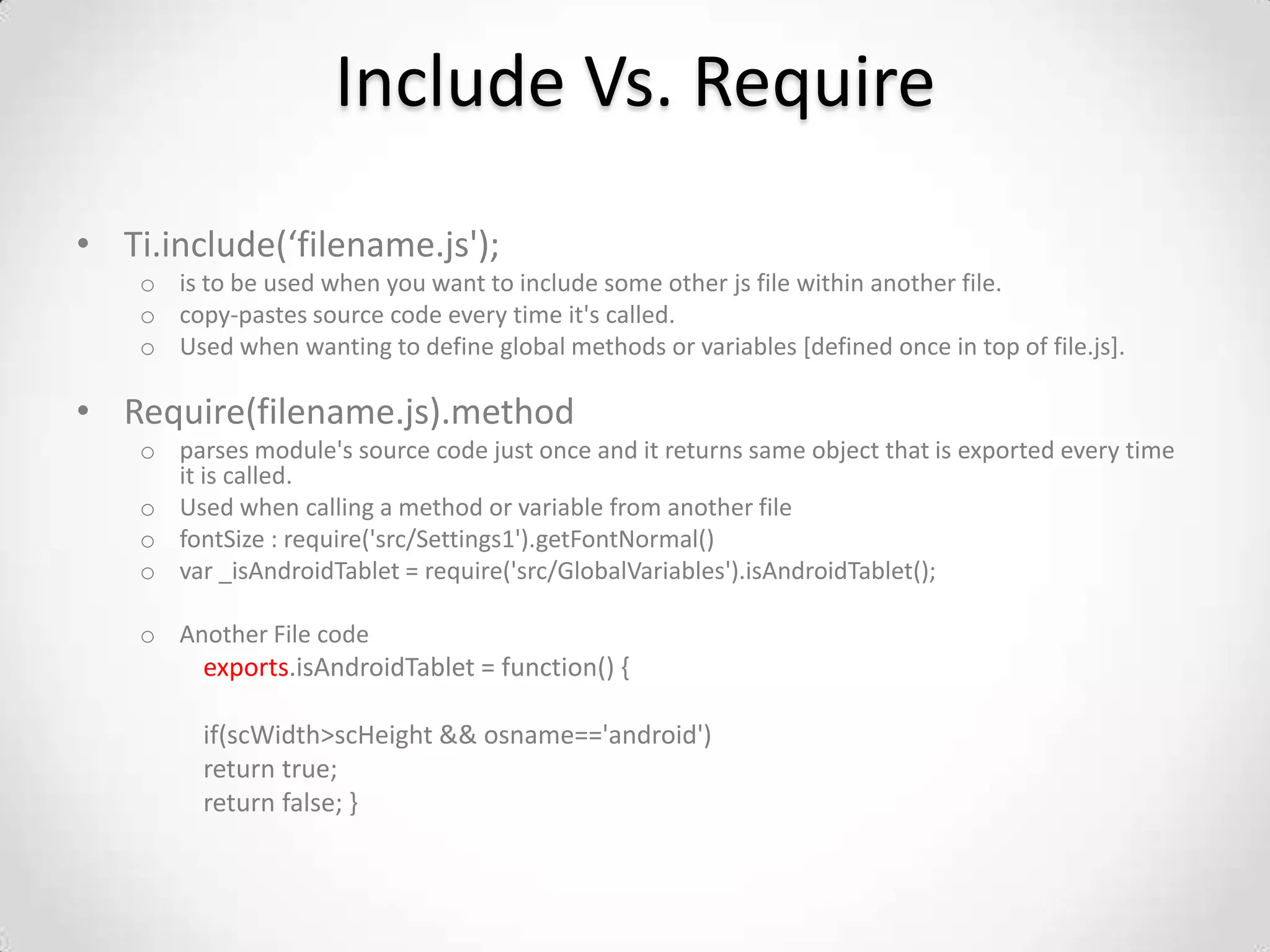 Include Vs. Require
• Ti.include(‘filename.js');
    o is to be used when you want to include some other js file within another file.
    o copy-pastes source code every time it's called.
    o Used when wanting to define global methods or variables [defined once in top of file.js].

• Require(filename.js).method
    o parses module's source code just once and it returns same object that is exported every time
      it is called.
    o Used when calling a method or variable from another file
    o fontSize : require('src/Settings1').getFontNormal()
    o var _isAndroidTablet = require('src/GlobalVariables').isAndroidTablet();

    o Another File code
         exports.isAndroidTablet = function() {

         if(scWidth>scHeight && osname=='android')
         return true;
         return false; }
 
