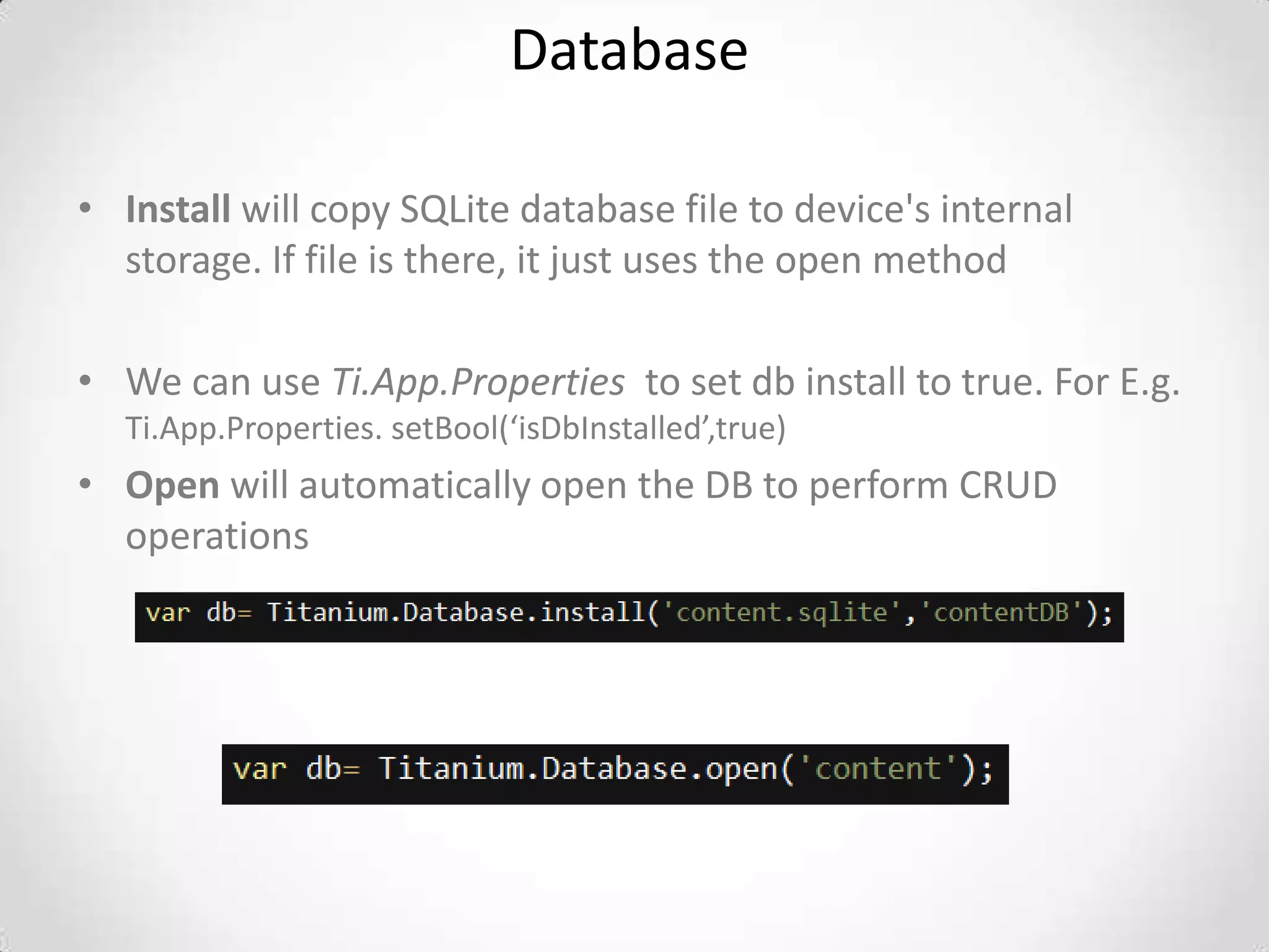Database

• Install will copy SQLite database file to device's internal
  storage. If file is there, it just uses the open method

• We can use Ti.App.Properties to set db install to true. For E.g.
  Ti.App.Properties. setBool(‘isDbInstalled’,true)
• Open will automatically open the DB to perform CRUD
  operations
 