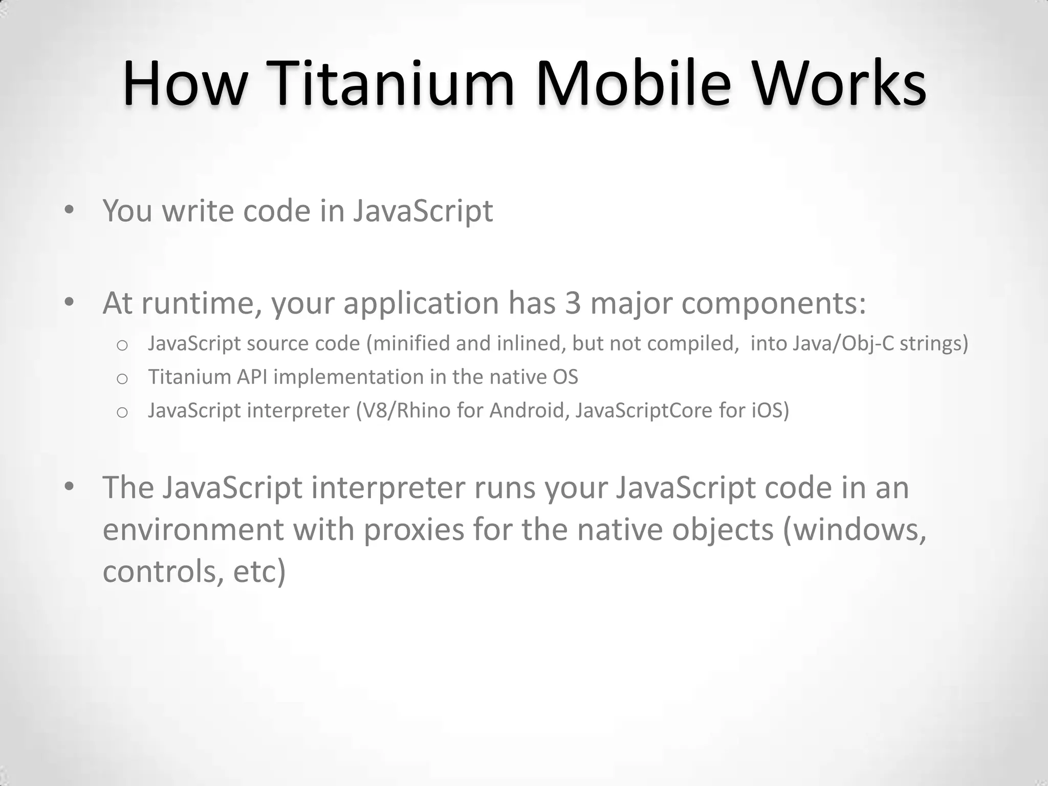 How Titanium Mobile Works
• You write code in JavaScript

• At runtime, your application has 3 major components:
   o JavaScript source code (minified and inlined, but not compiled, into Java/Obj-C strings)
   o Titanium API implementation in the native OS
   o JavaScript interpreter (V8/Rhino for Android, JavaScriptCore for iOS)


• The JavaScript interpreter runs your JavaScript code in an
  environment with proxies for the native objects (windows,
  controls, etc)
 