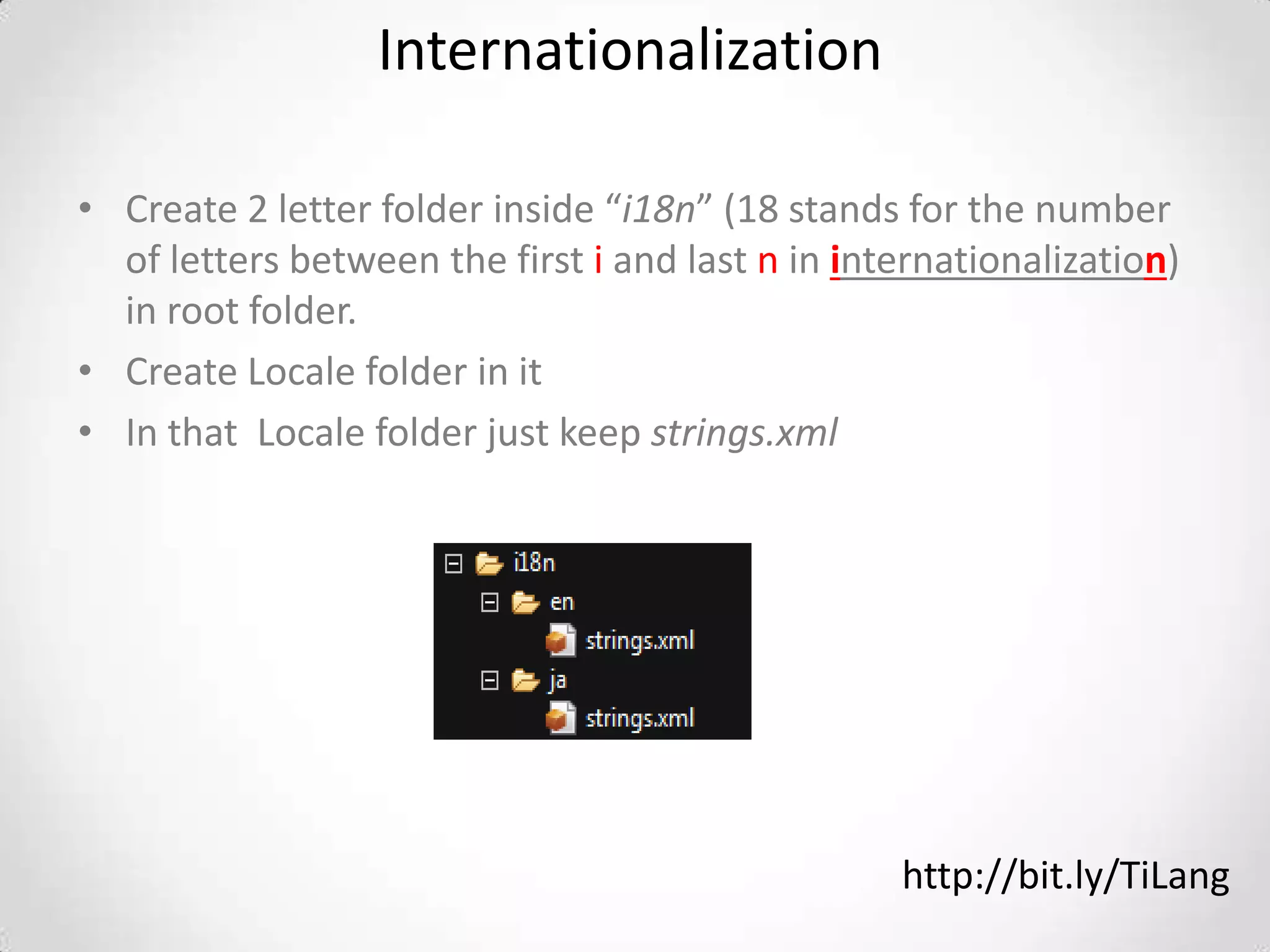 Internationalization

• Create 2 letter folder inside “i18n” (18 stands for the number
  of letters between the first i and last n in internationalization)
  in root folder.
• Create Locale folder in it
• In that Locale folder just keep strings.xml




                                                  http://bit.ly/TiLang
 