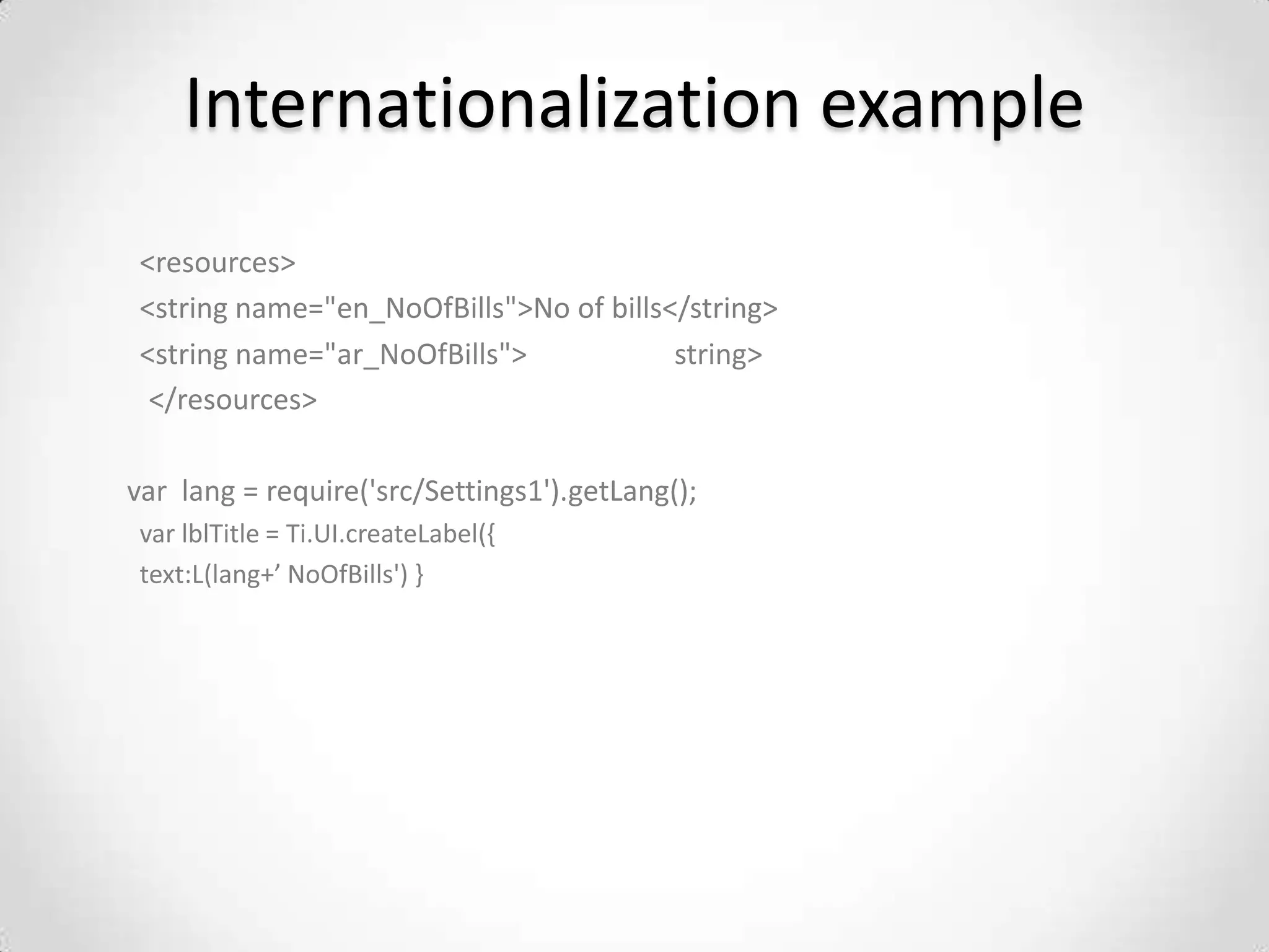 Internationalization example
 <resources>
 <string name="en_NoOfBills">No of bills</string>
 <string name="ar_NoOfBills">            string>
  </resources>

var lang = require('src/Settings1').getLang();
 var lblTitle = Ti.UI.createLabel({
 text:L(lang+’ NoOfBills') }
 