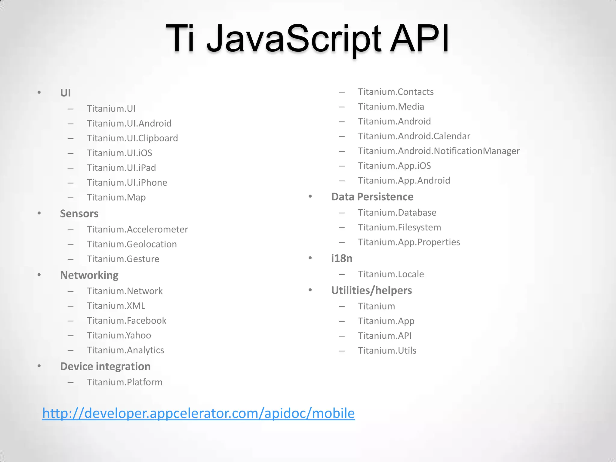 Ti JavaScript API
•     UI                                        –     Titanium.Contacts
       –   Titanium.UI                          –     Titanium.Media
       –   Titanium.UI.Android                  –     Titanium.Android
       –   Titanium.UI.Clipboard                –     Titanium.Android.Calendar
       –   Titanium.UI.iOS                      –     Titanium.Android.NotificationManager
       –   Titanium.UI.iPad                     –     Titanium.App.iOS
       –   Titanium.UI.iPhone                   –     Titanium.App.Android
       –   Titanium.Map                    •   Data Persistence
•     Sensors                                   –     Titanium.Database
       –   Titanium.Accelerometer               –     Titanium.Filesystem
       –   Titanium.Geolocation                 –     Titanium.App.Properties
       –   Titanium.Gesture                •   i18n
•     Networking                                –     Titanium.Locale
       –   Titanium.Network                •   Utilities/helpers
       –   Titanium.XML                         –     Titanium
       –   Titanium.Facebook                    –     Titanium.App
       –   Titanium.Yahoo                       –     Titanium.API
       –   Titanium.Analytics                   –     Titanium.Utils
•     Device integration
       –   Titanium.Platform


    http://developer.appcelerator.com/apidoc/mobile
 