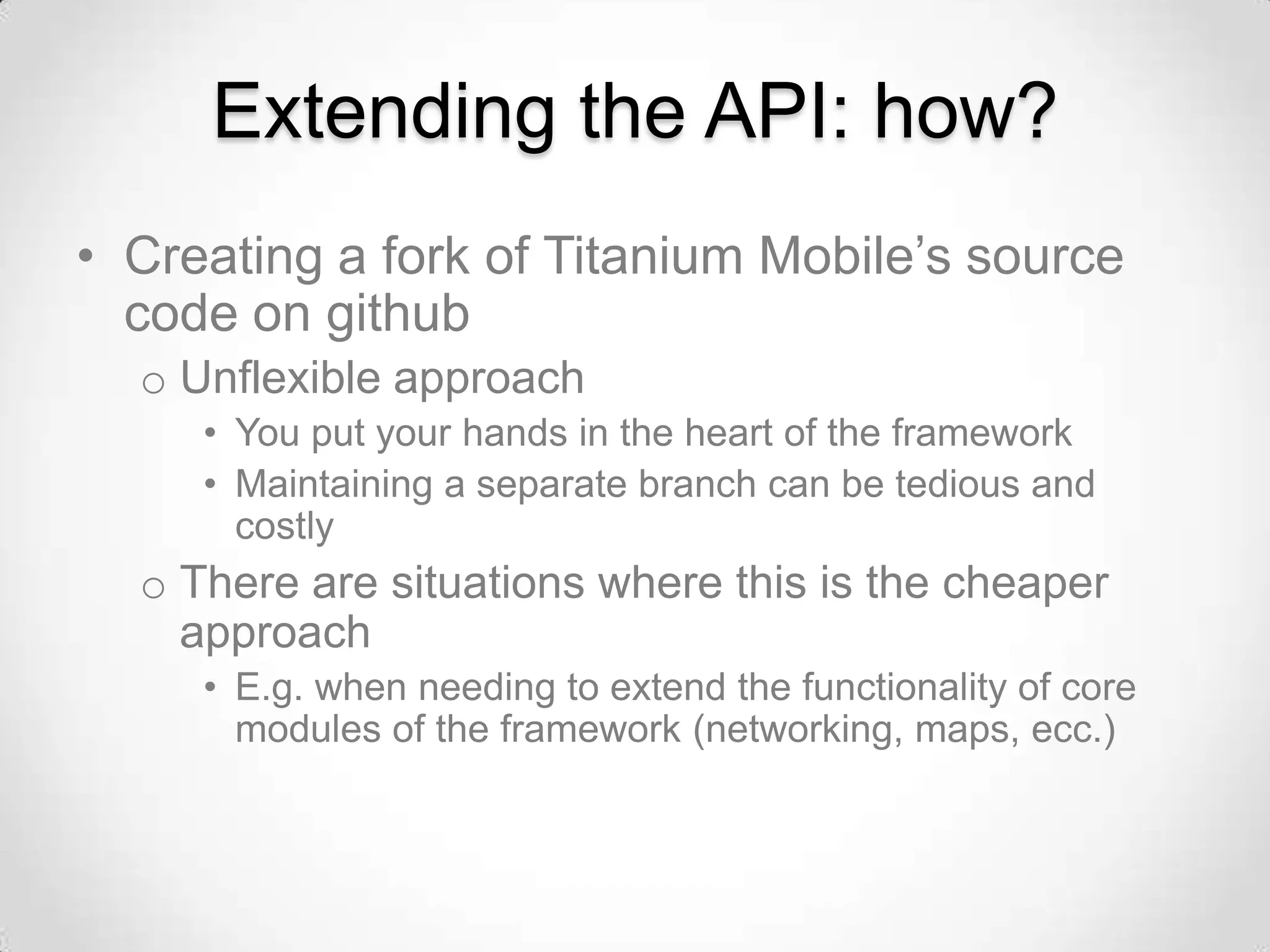 Extending the API: how?
• Creating a fork of Titanium Mobile’s source
  code on github
  o Unflexible approach
     • You put your hands in the heart of the framework
     • Maintaining a separate branch can be tedious and
       costly
  o There are situations where this is the cheaper
    approach
     • E.g. when needing to extend the functionality of core
       modules of the framework (networking, maps, ecc.)
 