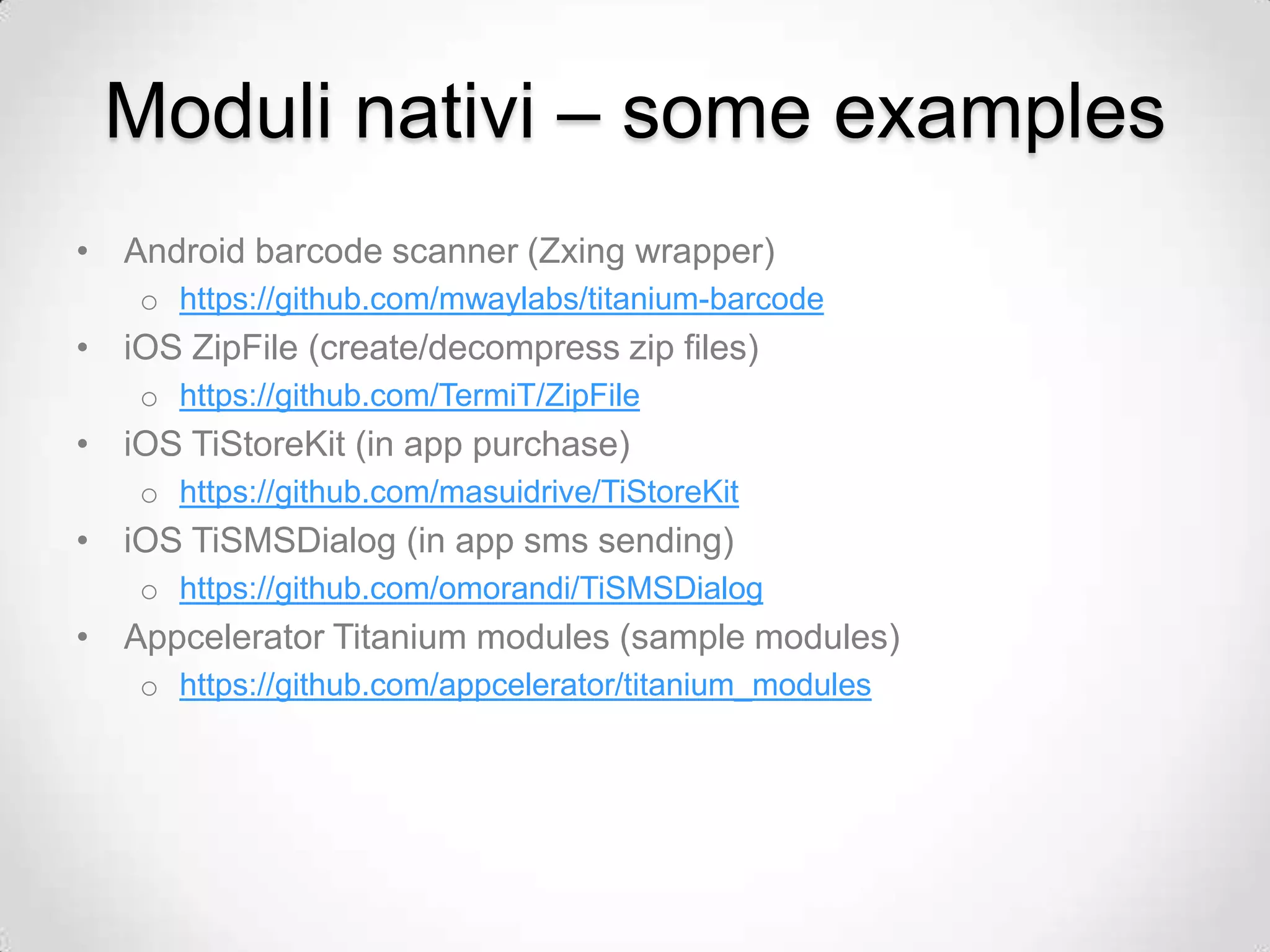 Moduli nativi – some examples
• Android barcode scanner (Zxing wrapper)
    o https://github.com/mwaylabs/titanium-barcode
• iOS ZipFile (create/decompress zip files)
    o https://github.com/TermiT/ZipFile
• iOS TiStoreKit (in app purchase)
    o https://github.com/masuidrive/TiStoreKit
• iOS TiSMSDialog (in app sms sending)
    o https://github.com/omorandi/TiSMSDialog
• Appcelerator Titanium modules (sample modules)
    o https://github.com/appcelerator/titanium_modules
 