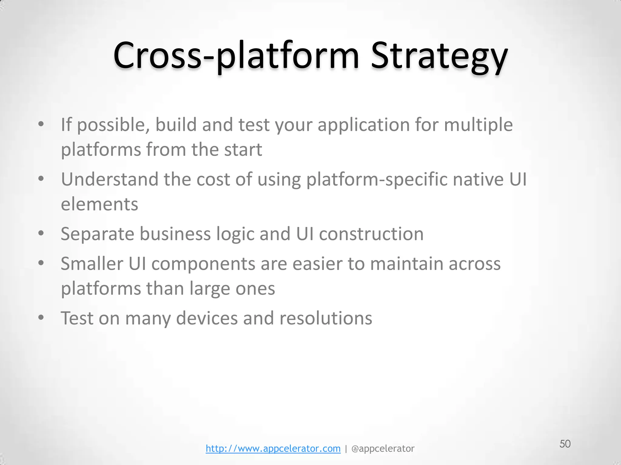 Cross-platform Strategy
• If possible, build and test your application for multiple
  platforms from the start
• Understand the cost of using platform-specific native UI
  elements
• Separate business logic and UI construction
• Smaller UI components are easier to maintain across
  platforms than large ones
• Test on many devices and resolutions




                    http://www.appcelerator.com | @appcelerator   50
 