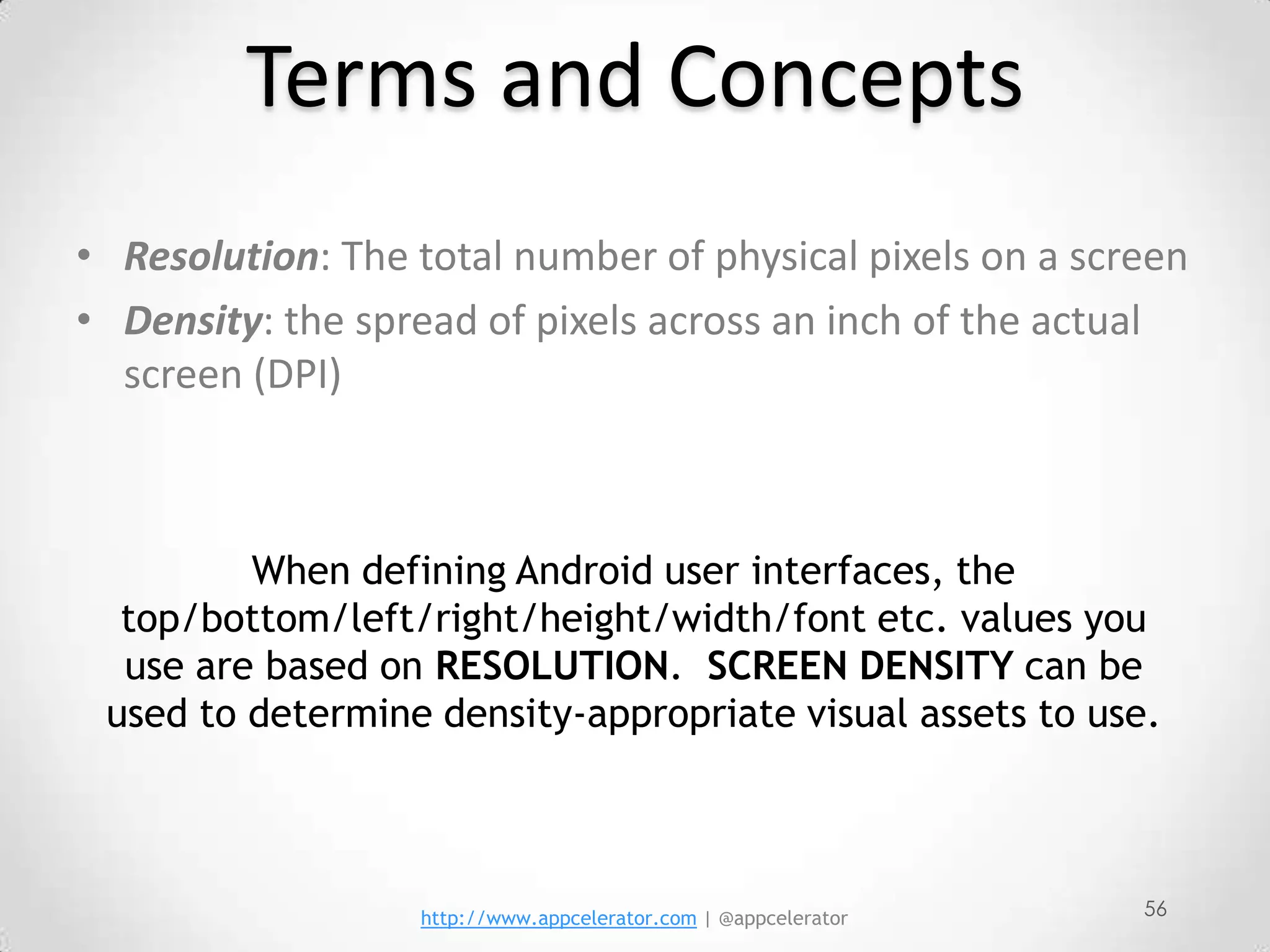 Terms and Concepts
• Resolution: The total number of physical pixels on a screen
• Density: the spread of pixels across an inch of the actual
  screen (DPI)



         When defining Android user interfaces, the
  top/bottom/left/right/height/width/font etc. values you
  use are based on RESOLUTION. SCREEN DENSITY can be
 used to determine density-appropriate visual assets to use.



                  http://www.appcelerator.com | @appcelerator   56
 
