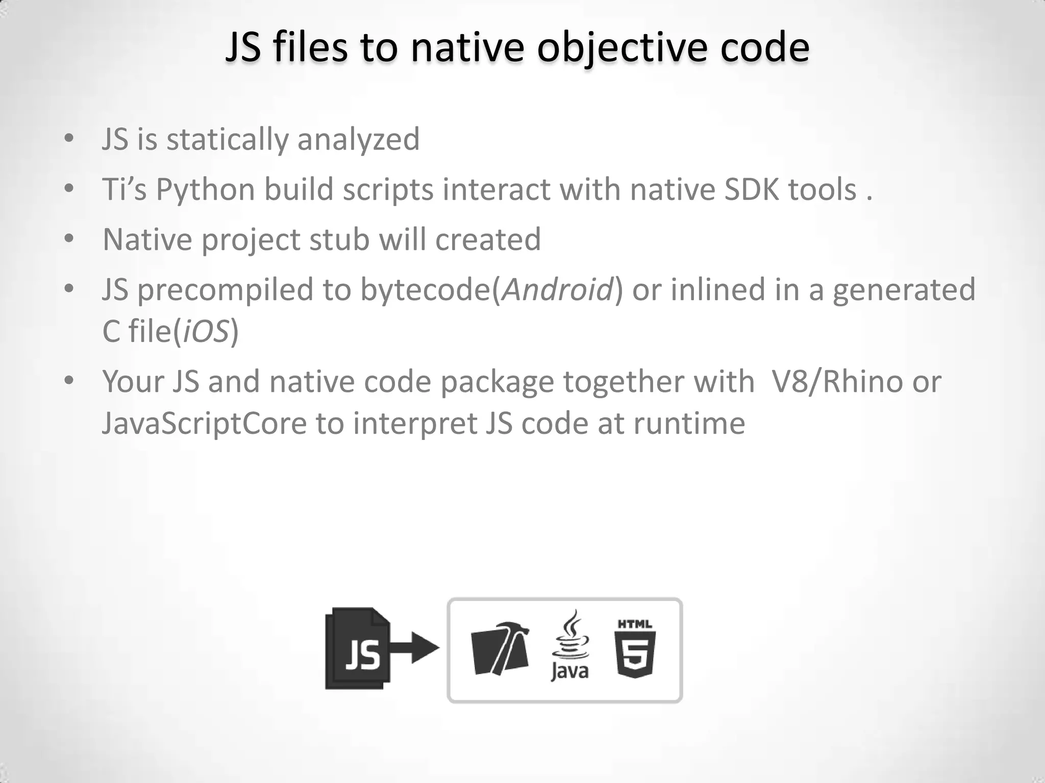 JS files to native objective code
• JS is statically analyzed
• Ti’s Python build scripts interact with native SDK tools .
• Native project stub will created
• JS precompiled to bytecode(Android) or inlined in a generated
  C file(iOS)
• Your JS and native code package together with V8/Rhino or
  JavaScriptCore to interpret JS code at runtime
 