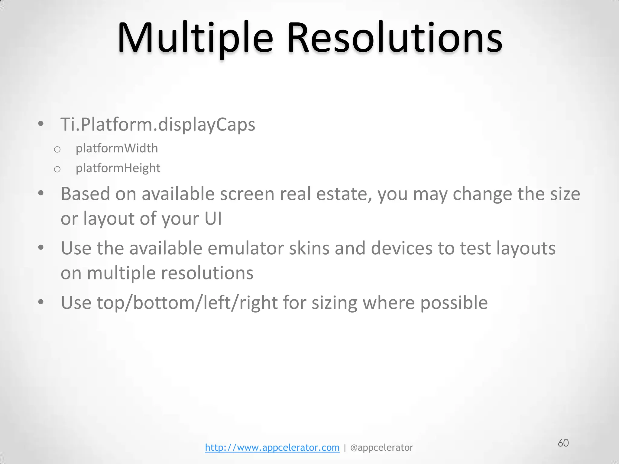 Multiple Resolutions
• Ti.Platform.displayCaps
 o   platformWidth
 o   platformHeight

• Based on available screen real estate, you may change the size
  or layout of your UI
• Use the available emulator skins and devices to test layouts
  on multiple resolutions
• Use top/bottom/left/right for sizing where possible




                      http://www.appcelerator.com | @appcelerator   60
 