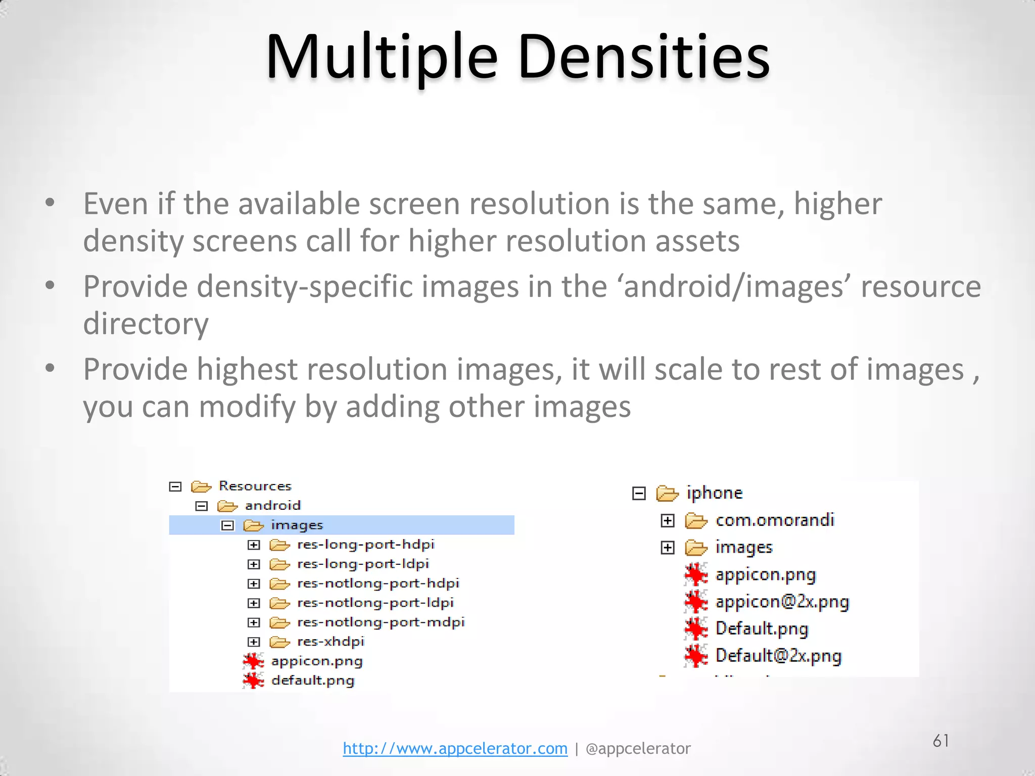 Multiple Densities
• Even if the available screen resolution is the same, higher
  density screens call for higher resolution assets
• Provide density-specific images in the ‘android/images’ resource
  directory
• Provide highest resolution images, it will scale to rest of images ,
  you can modify by adding other images




                      http://www.appcelerator.com | @appcelerator   61
 