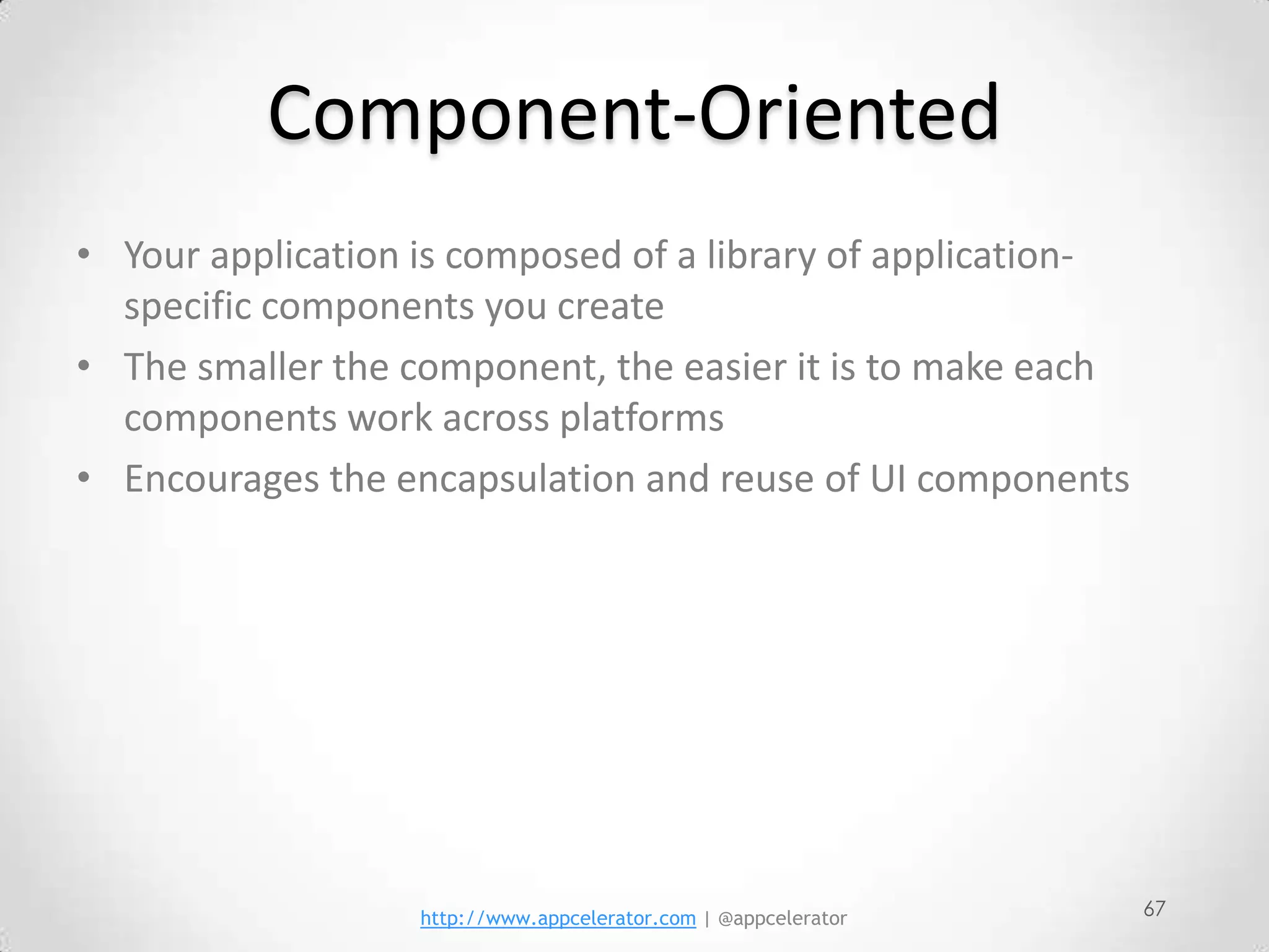 Component-Oriented
• Your application is composed of a library of application-
  specific components you create
• The smaller the component, the easier it is to make each
  components work across platforms
• Encourages the encapsulation and reuse of UI components




                   http://www.appcelerator.com | @appcelerator   67
 