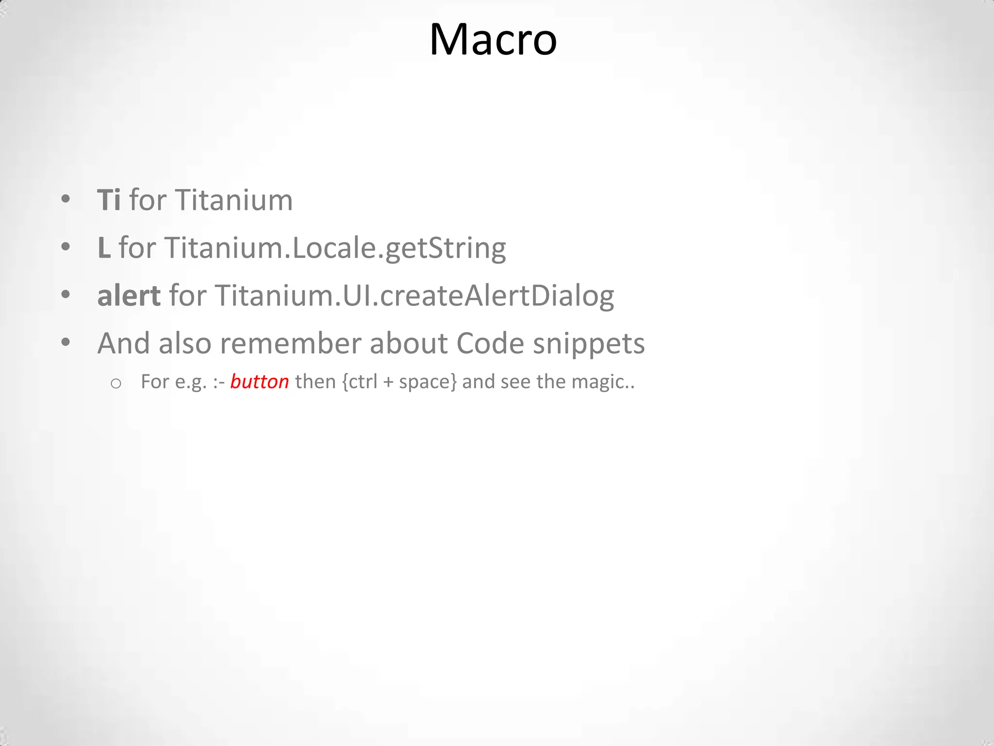 Macro


•   Ti for Titanium
•   L for Titanium.Locale.getString
•   alert for Titanium.UI.createAlertDialog
•   And also remember about Code snippets
    o For e.g. :- button then {ctrl + space} and see the magic..
 