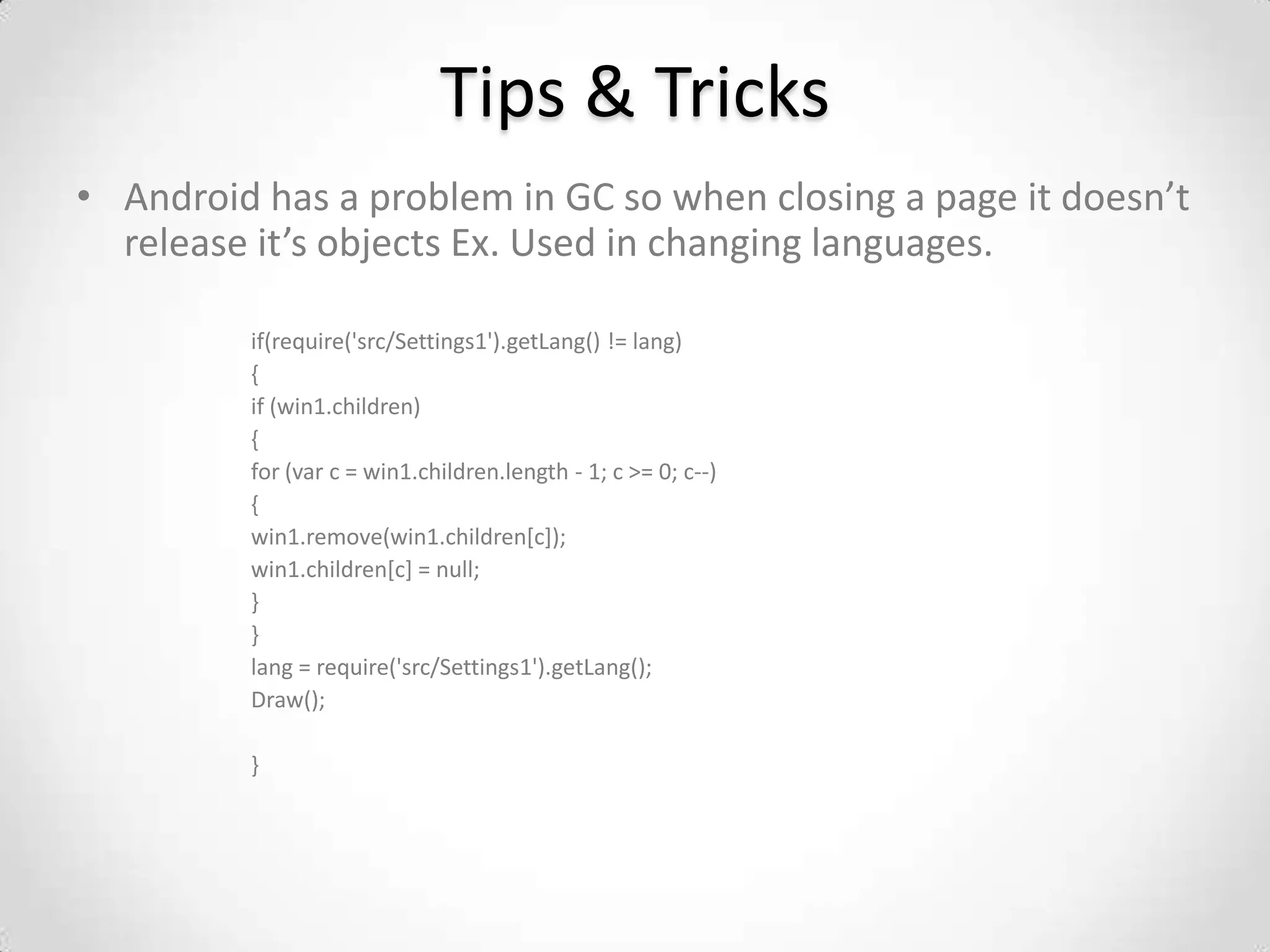 Tips & Tricks
• Android has a problem in GC so when closing a page it doesn’t
  release it’s objects Ex. Used in changing languages.

         if(require('src/Settings1').getLang() != lang)
         {
         if (win1.children)
         {
         for (var c = win1.children.length - 1; c >= 0; c--)
         {
         win1.remove(win1.children[c]);
         win1.children[c] = null;
         }
         }
         lang = require('src/Settings1').getLang();
         Draw();

         }
 
