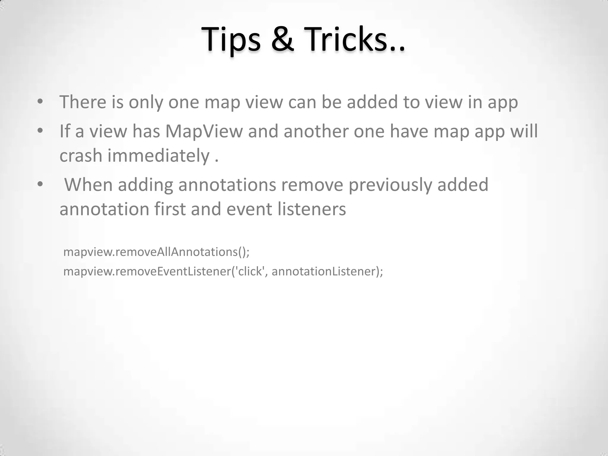 Tips & Tricks..
• There is only one map view can be added to view in app
• If a view has MapView and another one have map app will
  crash immediately .
• When adding annotations remove previously added
  annotation first and event listeners

   mapview.removeAllAnnotations();
   mapview.removeEventListener('click', annotationListener);
 