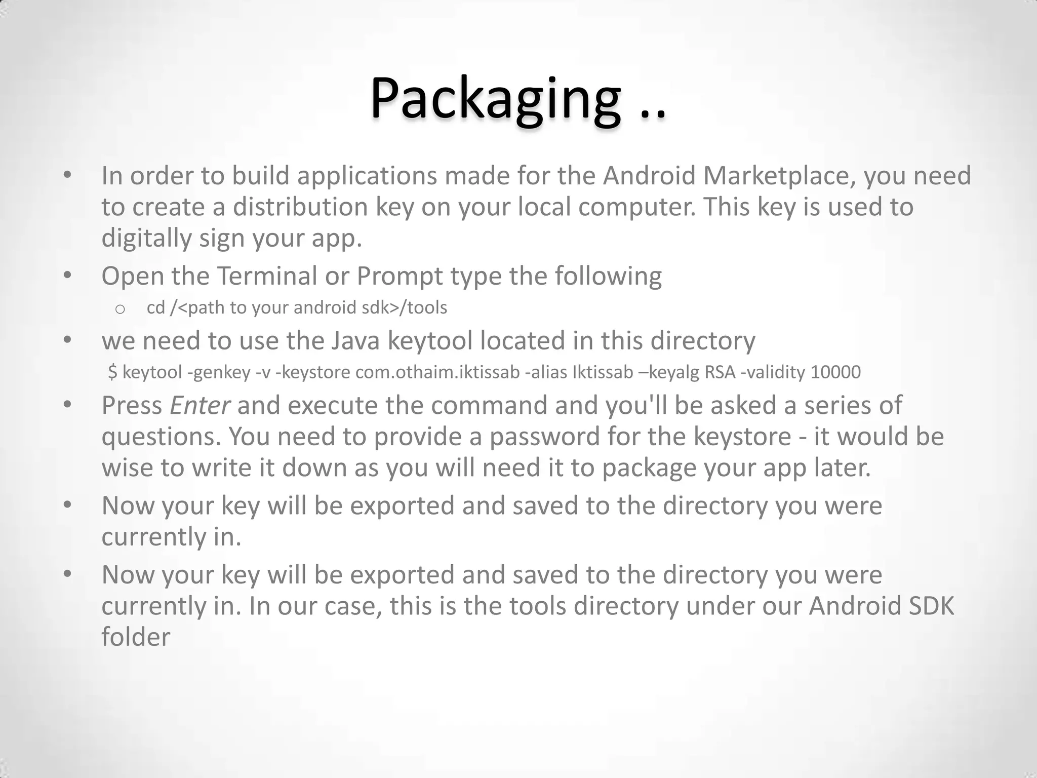 Packaging ..
• In order to build applications made for the Android Marketplace, you need
  to create a distribution key on your local computer. This key is used to
  digitally sign your app.
• Open the Terminal or Prompt type the following
    o   cd /<path to your android sdk>/tools
• we need to use the Java keytool located in this directory
   $ keytool -genkey -v -keystore com.othaim.iktissab -alias Iktissab –keyalg RSA -validity 10000
• Press Enter and execute the command and you'll be asked a series of
  questions. You need to provide a password for the keystore - it would be
  wise to write it down as you will need it to package your app later.
• Now your key will be exported and saved to the directory you were
  currently in.
• Now your key will be exported and saved to the directory you were
  currently in. In our case, this is the tools directory under our Android SDK
  folder
 