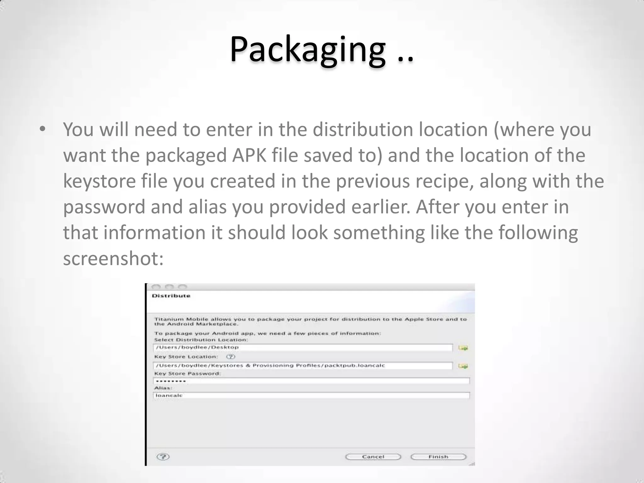 Packaging ..
• You will need to enter in the distribution location (where you
  want the packaged APK file saved to) and the location of the
  keystore file you created in the previous recipe, along with the
  password and alias you provided earlier. After you enter in
  that information it should look something like the following
  screenshot:
 