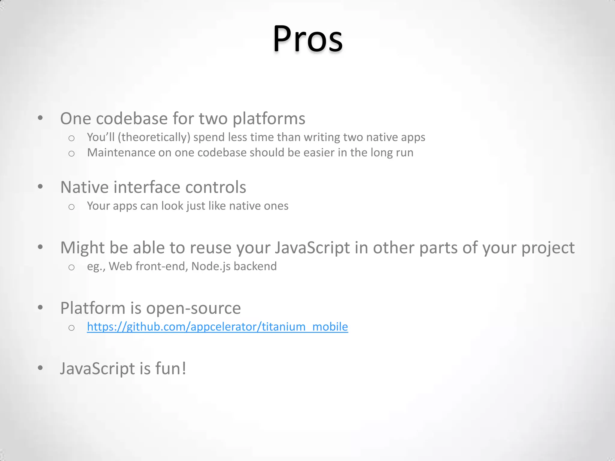 Pros
• One codebase for two platforms
    o You’ll (theoretically) spend less time than writing two native apps
    o Maintenance on one codebase should be easier in the long run

• Native interface controls
    o Your apps can look just like native ones


• Might be able to reuse your JavaScript in other parts of your project
    o eg., Web front-end, Node.js backend


• Platform is open-source
    o https://github.com/appcelerator/titanium_mobile


• JavaScript is fun!
 