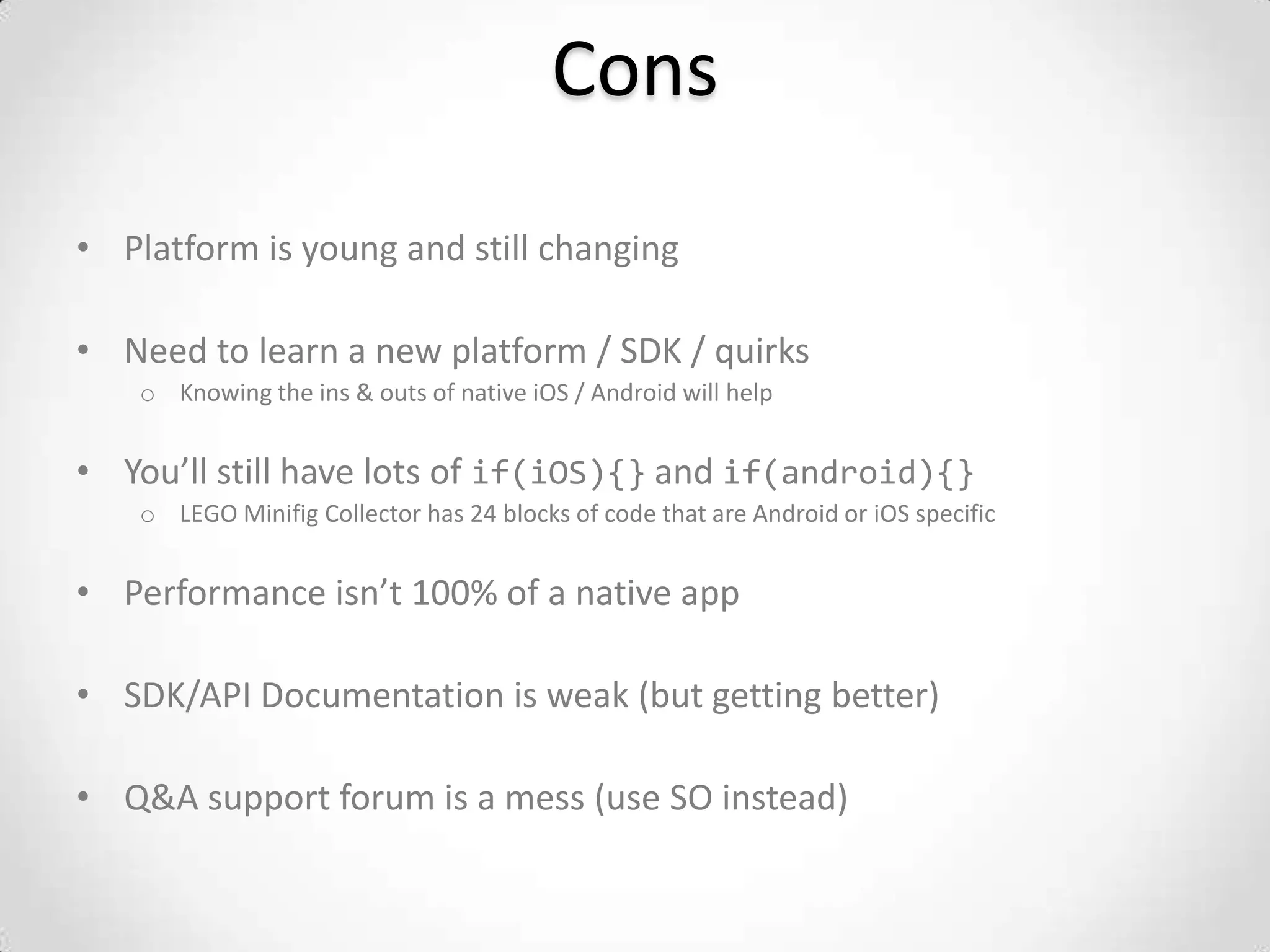 Cons
• Platform is young and still changing

• Need to learn a new platform / SDK / quirks
    o Knowing the ins & outs of native iOS / Android will help


• You’ll still have lots of if(iOS){} and if(android){}
    o LEGO Minifig Collector has 24 blocks of code that are Android or iOS specific


• Performance isn’t 100% of a native app

• SDK/API Documentation is weak (but getting better)

• Q&A support forum is a mess (use SO instead)
 