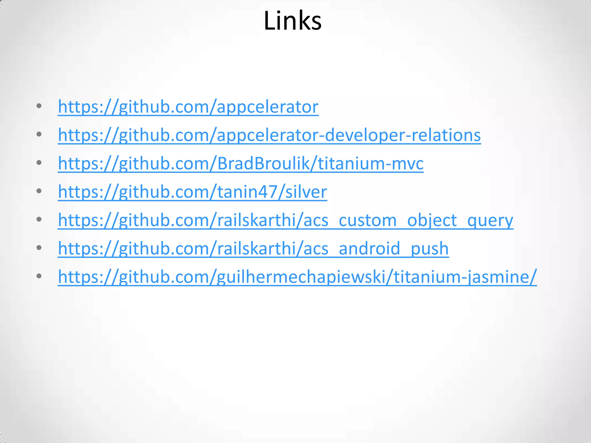Links

•   https://github.com/appcelerator
•   https://github.com/appcelerator-developer-relations
•   https://github.com/BradBroulik/titanium-mvc
•   https://github.com/tanin47/silver
•   https://github.com/railskarthi/acs_custom_object_query
•   https://github.com/railskarthi/acs_android_push
•   https://github.com/guilhermechapiewski/titanium-jasmine/
 