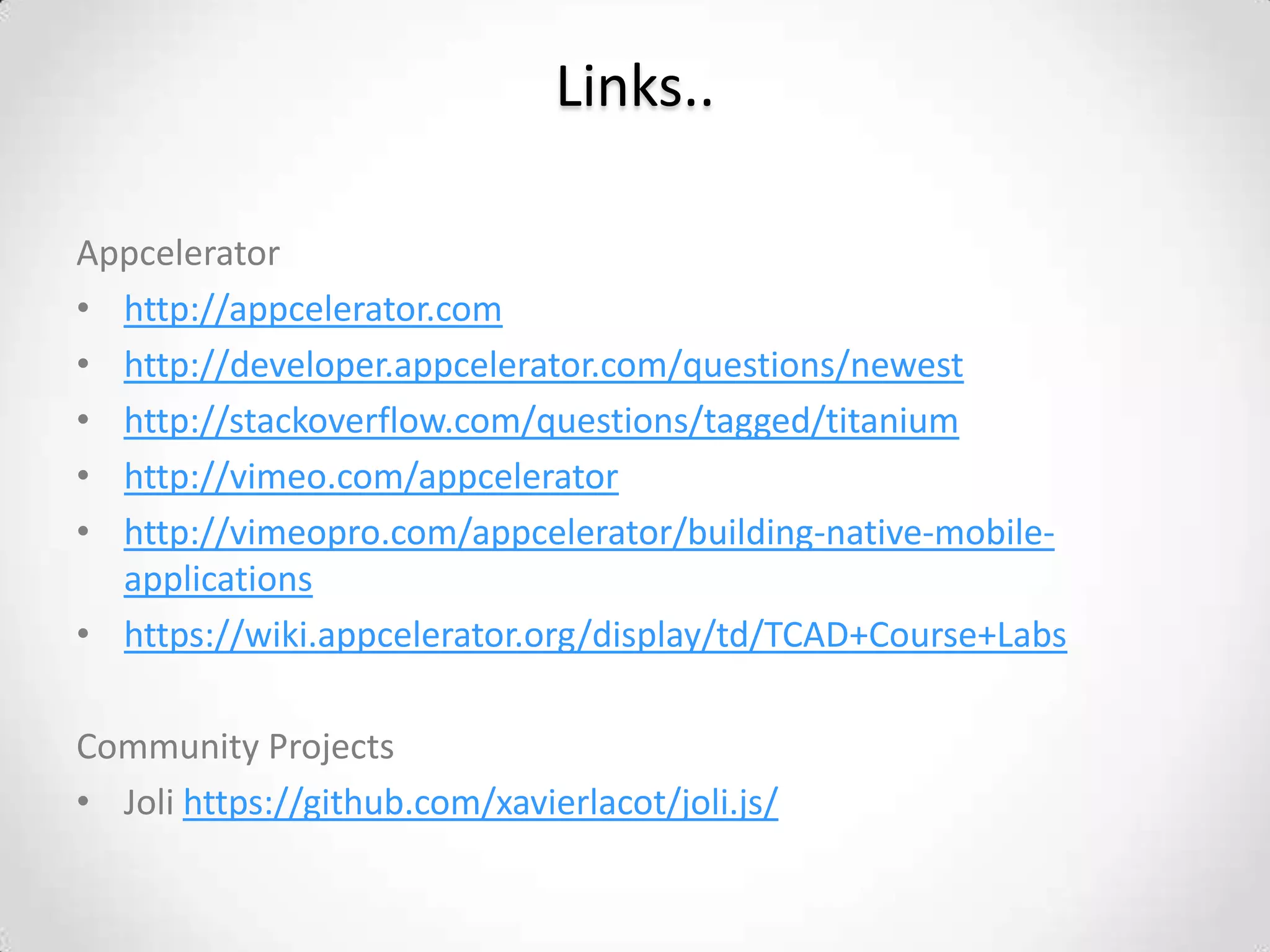 Links..

Appcelerator
• http://appcelerator.com
• http://developer.appcelerator.com/questions/newest
• http://stackoverflow.com/questions/tagged/titanium
• http://vimeo.com/appcelerator
• http://vimeopro.com/appcelerator/building-native-mobile-
  applications
• https://wiki.appcelerator.org/display/td/TCAD+Course+Labs

Community Projects
• Joli https://github.com/xavierlacot/joli.js/
 