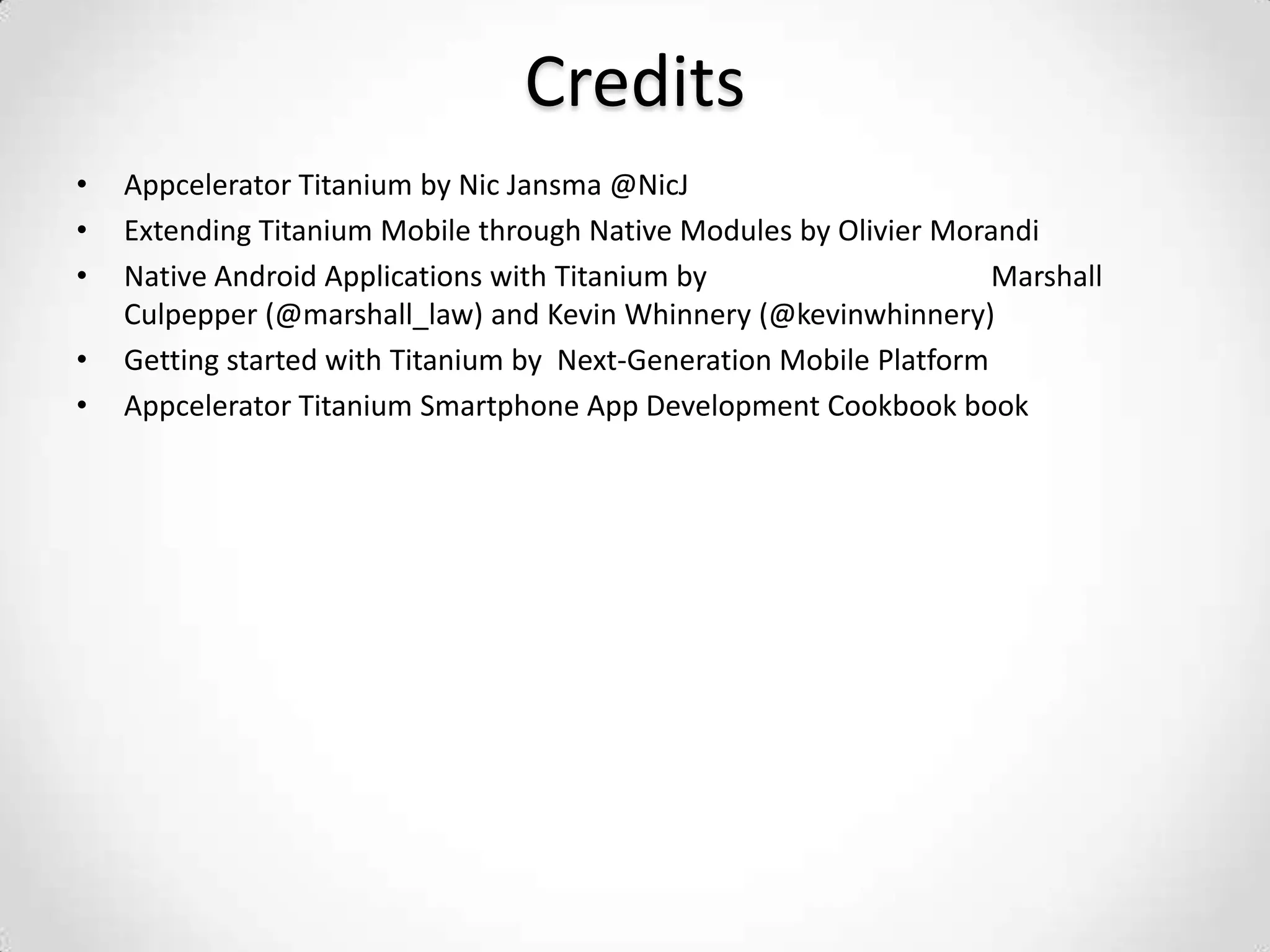 Credits
•   Appcelerator Titanium by Nic Jansma @NicJ
•   Extending Titanium Mobile through Native Modules by Olivier Morandi
•   Native Android Applications with Titanium by                     Marshall
    Culpepper (@marshall_law) and Kevin Whinnery (@kevinwhinnery)
•   Getting started with Titanium by Next-Generation Mobile Platform
•   Appcelerator Titanium Smartphone App Development Cookbook book
 