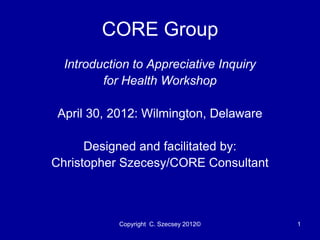 CORE Group
  Introduction to Appreciative Inquiry
         for Health Workshop

April 30, 2012: Wilmington, Delaware

      Designed and facilitated by:
Christopher Szecesy/CORE Consultant



            Copyright C. Szecsey 2012©   1
 